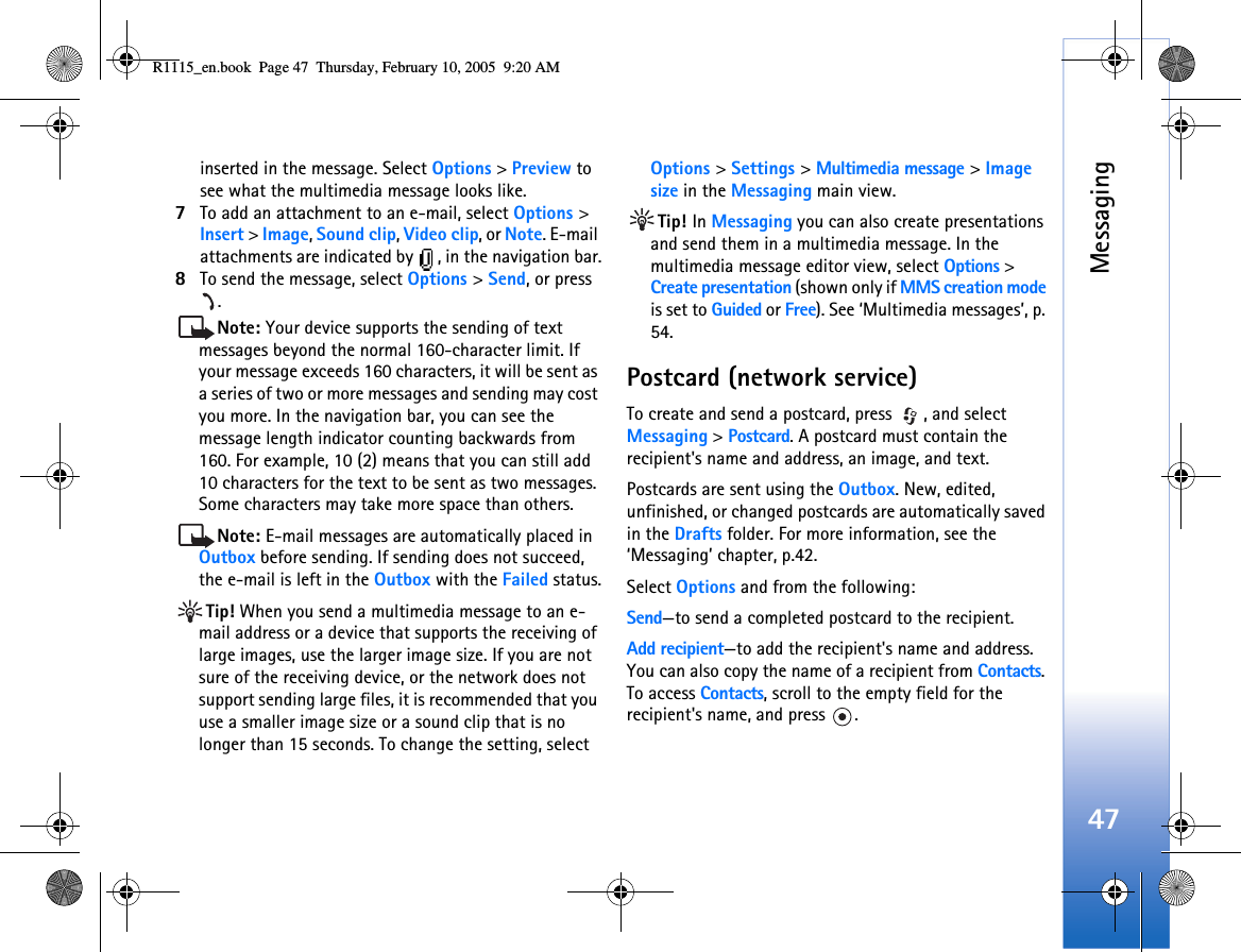 Messaging47inserted in the message. Select Options &gt; Preview to see what the multimedia message looks like.7To add an attachment to an e-mail, select Options &gt; Insert &gt; Image, Sound clip, Video clip, or Note. E-mail attachments are indicated by  , in the navigation bar.8To send the message, select Options &gt; Send, or press .Note: Your device supports the sending of text messages beyond the normal 160-character limit. If your message exceeds 160 characters, it will be sent as a series of two or more messages and sending may cost you more. In the navigation bar, you can see the message length indicator counting backwards from 160. For example, 10 (2) means that you can still add 10 characters for the text to be sent as two messages. Some characters may take more space than others.Note: E-mail messages are automatically placed in Outbox before sending. If sending does not succeed, the e-mail is left in the Outbox with the Failed status.Tip! When you send a multimedia message to an e-mail address or a device that supports the receiving of large images, use the larger image size. If you are not sure of the receiving device, or the network does not support sending large files, it is recommended that you use a smaller image size or a sound clip that is no longer than 15 seconds. To change the setting, select Options &gt; Settings &gt; Multimedia message &gt; Image size in the Messaging main view.Tip! In Messaging you can also create presentations and send them in a multimedia message. In the multimedia message editor view, select Options &gt; Create presentation (shown only if MMS creation mode is set to Guided or Free). See ‘Multimedia messages’, p. 54.Postcard (network service)To create and send a postcard, press  , and select Messaging &gt; Postcard. A postcard must contain the recipient&apos;s name and address, an image, and text. Postcards are sent using the Outbox. New, edited, unfinished, or changed postcards are automatically saved in the Drafts folder. For more information, see the ‘Messaging’ chapter, p.42. Select Options and from the following:Send—to send a completed postcard to the recipient.Add recipient—to add the recipient&apos;s name and address. You can also copy the name of a recipient from Contacts. To access Contacts, scroll to the empty field for the recipient&apos;s name, and press  .R1115_en.book  Page 47  Thursday, February 10, 2005  9:20 AM