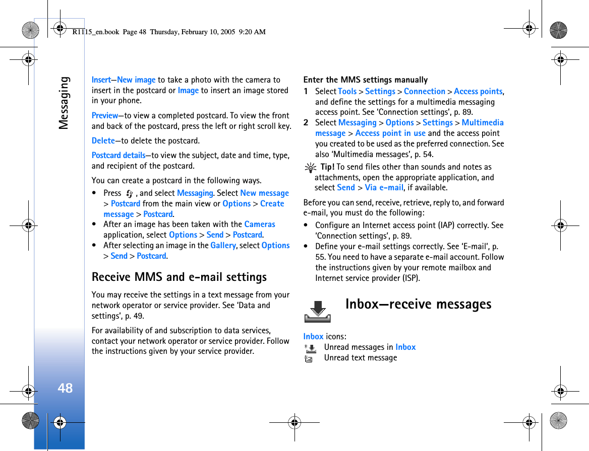 Messaging48Insert—New image to take a photo with the camera to insert in the postcard or Image to insert an image stored in your phone.Preview—to view a completed postcard. To view the front and back of the postcard, press the left or right scroll key.Delete—to delete the postcard.Postcard details—to view the subject, date and time, type, and recipient of the postcard.You can create a postcard in the following ways.• Press  , and select Messaging. Select New message &gt; Postcard from the main view or Options &gt; Create message &gt; Postcard.• After an image has been taken with the Cameras application, select Options &gt; Send &gt; Postcard.• After selecting an image in the Gallery, select Options &gt; Send &gt; Postcard.Receive MMS and e-mail settingsYou may receive the settings in a text message from your network operator or service provider. See ‘Data and settings’, p. 49. For availability of and subscription to data services, contact your network operator or service provider. Follow the instructions given by your service provider.Enter the MMS settings manually1Select Tools &gt; Settings &gt; Connection &gt; Access points, and define the settings for a multimedia messaging access point. See ‘Connection settings’, p. 89.2Select Messaging &gt; Options &gt; Settings &gt; Multimedia message &gt; Access point in use and the access point you created to be used as the preferred connection. See also ‘Multimedia messages’, p. 54. Tip! To send files other than sounds and notes as attachments, open the appropriate application, and select Send &gt; Via e-mail, if available.Before you can send, receive, retrieve, reply to, and forward e-mail, you must do the following:• Configure an Internet access point (IAP) correctly. See ‘Connection settings’, p. 89.• Define your e-mail settings correctly. See ‘E-mail’, p. 55. You need to have a separate e-mail account. Follow the instructions given by your remote mailbox and Internet service provider (ISP).Inbox—receive messagesInbox icons:  Unread messages in Inbox Unread text messageR1115_en.book  Page 48  Thursday, February 10, 2005  9:20 AM