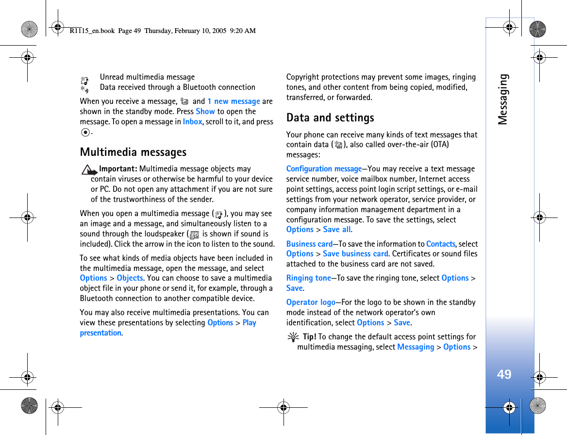 Messaging49 Unread multimedia message Data received through a Bluetooth connectionWhen you receive a message,   and 1 new message are shown in the standby mode. Press Show to open the message. To open a message in Inbox, scroll to it, and press .Multimedia messagesImportant: Multimedia message objects may contain viruses or otherwise be harmful to your device or PC. Do not open any attachment if you are not sure of the trustworthiness of the sender.When you open a multimedia message ( ), you may see an image and a message, and simultaneously listen to a sound through the loudspeaker (  is shown if sound is included). Click the arrow in the icon to listen to the sound.To see what kinds of media objects have been included in the multimedia message, open the message, and select Options &gt; Objects. You can choose to save a multimedia object file in your phone or send it, for example, through a Bluetooth connection to another compatible device.You may also receive multimedia presentations. You can view these presentations by selecting Options &gt; Play presentation. Copyright protections may prevent some images, ringing tones, and other content from being copied, modified, transferred, or forwarded.Data and settingsYour phone can receive many kinds of text messages that contain data ( ), also called over-the-air (OTA) messages:Configuration message—You may receive a text message service number, voice mailbox number, Internet access point settings, access point login script settings, or e-mail settings from your network operator, service provider, or company information management department in a configuration message. To save the settings, select Options &gt; Save all.Business card—To save the information to Contacts, select Options &gt; Save business card. Certificates or sound files attached to the business card are not saved.Ringing tone—To save the ringing tone, select Options &gt;  Save.Operator logo—For the logo to be shown in the standby mode instead of the network operator’s own identification, select Options &gt; Save. Tip! To change the default access point settings for multimedia messaging, select Messaging &gt; Options &gt; R1115_en.book  Page 49  Thursday, February 10, 2005  9:20 AM