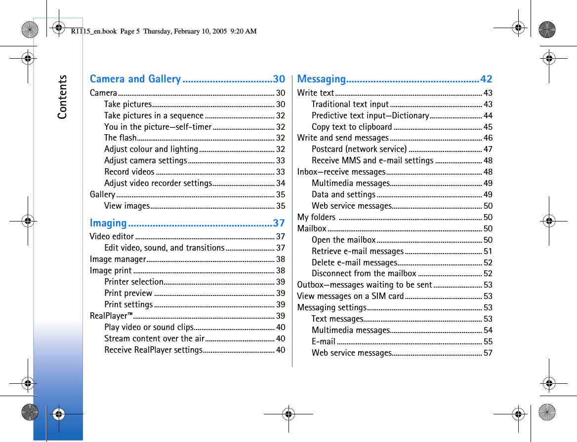 ContentsCamera and Gallery .................................30Camera................................................................................... 30Take pictures................................................................. 30Take pictures in a sequence ..................................... 32You in the picture—self-timer................................. 32The flash......................................................................... 32Adjust colour and lighting........................................ 32Adjust camera settings.............................................. 33Record videos ............................................................... 33Adjust video recorder settings................................. 34Gallery .................................................................................... 35View images..................................................................35Imaging.....................................................37Video editor .......................................................................... 37Edit video, sound, and transitions .......................... 37Image manager.................................................................... 38Image print ........................................................................... 38Printer selection........................................................... 39Print preview ................................................................ 39Print settings ................................................................39RealPlayer™........................................................................... 39Play video or sound clips........................................... 40Stream content over the air.....................................40Receive RealPlayer settings...................................... 40Messaging.................................................42Write text.............................................................................. 43Traditional text input................................................. 43Predictive text input—Dictionary............................44Copy text to clipboard ............................................... 45Write and send messages .................................................46Postcard (network service) ....................................... 47Receive MMS and e-mail settings .........................48Inbox—receive messages...................................................48Multimedia messages.................................................49Data and settings ........................................................49Web service messages................................................50My folders ............................................................................ 50Mailbox .................................................................................. 50Open the mailbox........................................................ 50Retrieve e-mail messages ......................................... 51Delete e-mail messages.............................................52Disconnect from the mailbox .................................. 52Outbox—messages waiting to be sent..........................53View messages on a SIM card.........................................53Messaging settings.............................................................53Text messages............................................................... 53Multimedia messages.................................................54E-mail ............................................................................. 55Web service messages................................................57R1115_en.book  Page 5  Thursday, February 10, 2005  9:20 AM