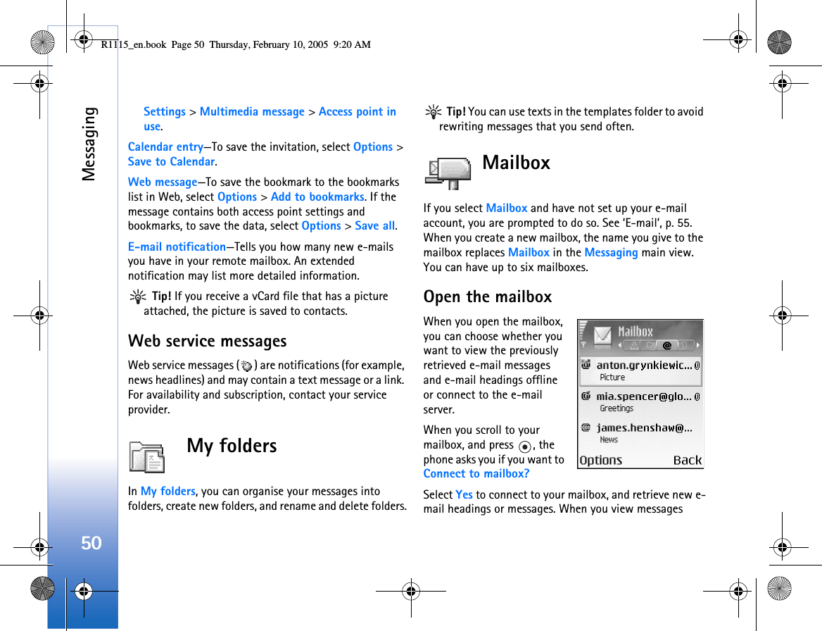 Messaging50Settings &gt; Multimedia message &gt; Access point in use.Calendar entry—To save the invitation, select Options &gt; Save to Calendar.Web message—To save the bookmark to the bookmarks list in Web, select Options &gt; Add to bookmarks. If the message contains both access point settings and bookmarks, to save the data, select Options &gt; Save all. E-mail notification—Tells you how many new e-mails you have in your remote mailbox. An extended notification may list more detailed information. Tip! If you receive a vCard file that has a picture attached, the picture is saved to contacts.Web service messagesWeb service messages ( ) are notifications (for example, news headlines) and may contain a text message or a link. For availability and subscription, contact your service provider.My folders In My folders, you can organise your messages into folders, create new folders, and rename and delete folders. Tip! You can use texts in the templates folder to avoid rewriting messages that you send often.MailboxIf you select Mailbox and have not set up your e-mail account, you are prompted to do so. See ‘E-mail’, p. 55. When you create a new mailbox, the name you give to the mailbox replaces Mailbox in the Messaging main view. You can have up to six mailboxes.Open the mailboxWhen you open the mailbox, you can choose whether you want to view the previously retrieved e-mail messages and e-mail headings offline or connect to the e-mail server.When you scroll to your mailbox, and press  , the phone asks you if you want to Connect to mailbox?Select Yes to connect to your mailbox, and retrieve new e-mail headings or messages. When you view messages R1115_en.book  Page 50  Thursday, February 10, 2005  9:20 AM