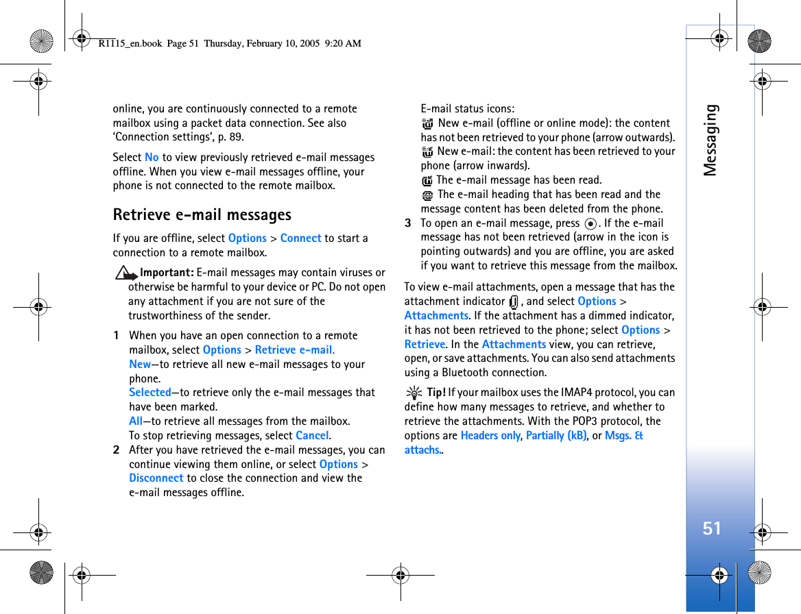 Messaging51online, you are continuously connected to a remote mailbox using a packet data connection. See also ‘Connection settings’, p. 89.Select No to view previously retrieved e-mail messages offline. When you view e-mail messages offline, your phone is not connected to the remote mailbox.Retrieve e-mail messagesIf you are offline, select Options &gt; Connect to start a connection to a remote mailbox.Important: E-mail messages may contain viruses or otherwise be harmful to your device or PC. Do not open any attachment if you are not sure of the trustworthiness of the sender.1When you have an open connection to a remote mailbox, select Options &gt; Retrieve e-mail.New—to retrieve all new e-mail messages to your phone.Selected—to retrieve only the e-mail messages that have been marked.All—to retrieve all messages from the mailbox.To stop retrieving messages, select Cancel.2After you have retrieved the e-mail messages, you can continue viewing them online, or select Options &gt; Disconnect to close the connection and view the e-mail messages offline.E-mail status icons: New e-mail (offline or online mode): the content has not been retrieved to your phone (arrow outwards).  New e-mail: the content has been retrieved to your phone (arrow inwards).  The e-mail message has been read.  The e-mail heading that has been read and the message content has been deleted from the phone.3To open an e-mail message, press  . If the e-mail message has not been retrieved (arrow in the icon is pointing outwards) and you are offline, you are asked if you want to retrieve this message from the mailbox.To view e-mail attachments, open a message that has the attachment indicator  , and select Options &gt; Attachments. If the attachment has a dimmed indicator, it has not been retrieved to the phone; select Options &gt; Retrieve. In the Attachments view, you can retrieve, open, or save attachments. You can also send attachments using a Bluetooth connection. Tip! If your mailbox uses the IMAP4 protocol, you can define how many messages to retrieve, and whether to retrieve the attachments. With the POP3 protocol, the options are Headers only, Partially (kB), or Msgs. &amp; attachs..R1115_en.book  Page 51  Thursday, February 10, 2005  9:20 AM