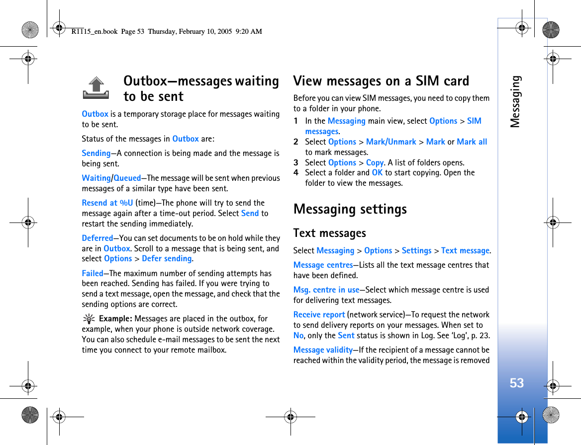 Messaging53Outbox—messages waiting to be sentOutbox is a temporary storage place for messages waiting to be sent.Status of the messages in Outbox are:Sending—A connection is being made and the message is being sent.Waiting/Queued—The message will be sent when previous messages of a similar type have been sent.Resend at %U (time)—The phone will try to send the message again after a time-out period. Select Send to restart the sending immediately. Deferred—You can set documents to be on hold while they are in Outbox. Scroll to a message that is being sent, and select Options &gt; Defer sending. Failed—The maximum number of sending attempts has been reached. Sending has failed. If you were trying to send a text message, open the message, and check that the sending options are correct. Example: Messages are placed in the outbox, for example, when your phone is outside network coverage. You can also schedule e-mail messages to be sent the next time you connect to your remote mailbox.View messages on a SIM cardBefore you can view SIM messages, you need to copy them to a folder in your phone. 1In the Messaging main view, select Options &gt; SIM messages.2Select Options &gt; Mark/Unmark &gt; Mark or Mark all to mark messages.3Select Options &gt; Copy. A list of folders opens.4Select a folder and OK to start copying. Open the folder to view the messages.Messaging settingsText messagesSelect Messaging &gt; Options &gt; Settings &gt; Text message.Message centres—Lists all the text message centres that have been defined.Msg. centre in use—Select which message centre is used for delivering text messages.Receive report (network service)—To request the network to send delivery reports on your messages. When set to No, only the Sent status is shown in Log. See ‘Log’, p. 23.Message validity—If the recipient of a message cannot be reached within the validity period, the message is removed R1115_en.book  Page 53  Thursday, February 10, 2005  9:20 AM