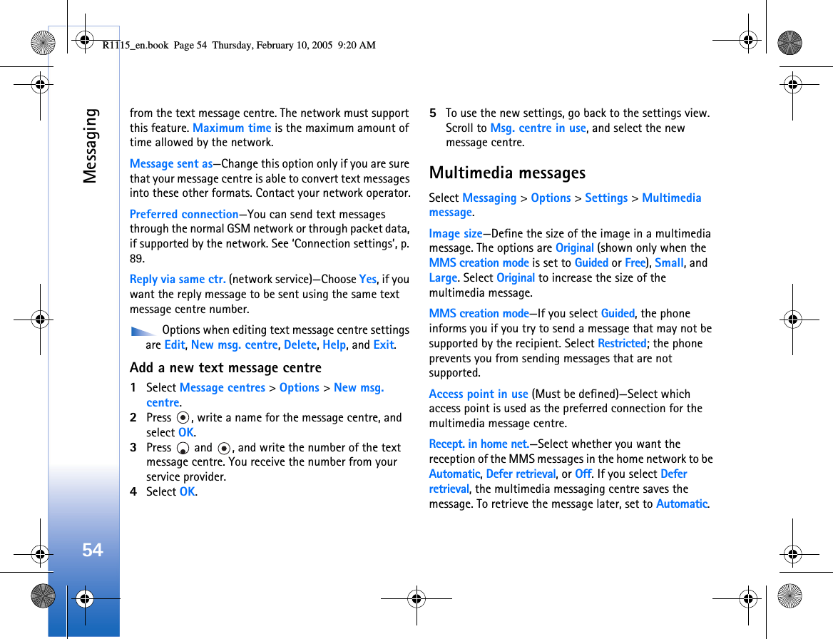 Messaging54from the text message centre. The network must support this feature. Maximum time is the maximum amount of time allowed by the network.Message sent as—Change this option only if you are sure that your message centre is able to convert text messages into these other formats. Contact your network operator.Preferred connection—You can send text messages through the normal GSM network or through packet data, if supported by the network. See ‘Connection settings’, p. 89.Reply via same ctr. (network service)—Choose Yes, if you want the reply message to be sent using the same text message centre number. Options when editing text message centre settings are Edit, New msg. centre, Delete, Help, and Exit.Add a new text message centre1Select Message centres &gt; Options &gt; New msg. centre.2Press  , write a name for the message centre, and select OK.3Press   and  , and write the number of the text message centre. You receive the number from your service provider. 4Select OK. 5To use the new settings, go back to the settings view. Scroll to Msg. centre in use, and select the new message centre.Multimedia messagesSelect Messaging &gt; Options &gt; Settings &gt; Multimedia message.Image size—Define the size of the image in a multimedia message. The options are Original (shown only when the MMS creation mode is set to Guided or Free), Small, and Large. Select Original to increase the size of the multimedia message.MMS creation mode—If you select Guided, the phone informs you if you try to send a message that may not be supported by the recipient. Select Restricted; the phone prevents you from sending messages that are not supported.Access point in use (Must be defined)—Select which access point is used as the preferred connection for the multimedia message centre.Recept. in home net.—Select whether you want the reception of the MMS messages in the home network to be Automatic, Defer retrieval, or Off. If you select Defer retrieval, the multimedia messaging centre saves the message. To retrieve the message later, set to Automatic.R1115_en.book  Page 54  Thursday, February 10, 2005  9:20 AM