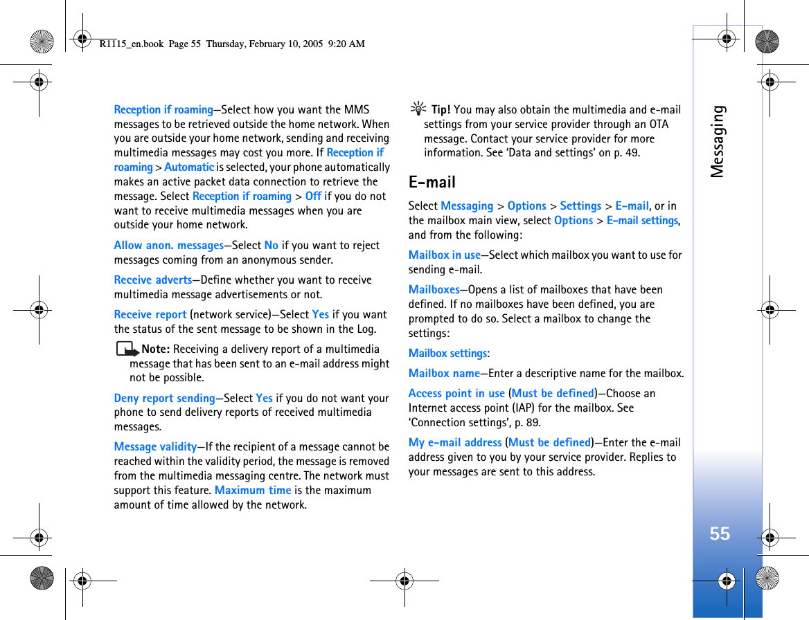 Messaging55Reception if roaming—Select how you want the MMS messages to be retrieved outside the home network. When you are outside your home network, sending and receiving multimedia messages may cost you more. If Reception if roaming &gt; Automatic is selected, your phone automatically makes an active packet data connection to retrieve the message. Select Reception if roaming &gt; Off if you do not want to receive multimedia messages when you are outside your home network.Allow anon. messages—Select No if you want to reject messages coming from an anonymous sender.Receive adverts—Define whether you want to receive multimedia message advertisements or not.Receive report (network service)—Select Yes if you want the status of the sent message to be shown in the Log.Note: Receiving a delivery report of a multimedia message that has been sent to an e-mail address might not be possible.Deny report sending—Select Yes if you do not want your phone to send delivery reports of received multimedia messages.Message validity—If the recipient of a message cannot be reached within the validity period, the message is removed from the multimedia messaging centre. The network must support this feature. Maximum time is the maximum amount of time allowed by the network. Tip! You may also obtain the multimedia and e-mail settings from your service provider through an OTA message. Contact your service provider for more information. See ‘Data and settings’ on p. 49.E-mailSelect Messaging &gt; Options &gt; Settings &gt; E-mail, or in the mailbox main view, select Options &gt; E-mail settings, and from the following:Mailbox in use—Select which mailbox you want to use for sending e-mail.Mailboxes—Opens a list of mailboxes that have been defined. If no mailboxes have been defined, you are prompted to do so. Select a mailbox to change the settings:Mailbox settings:Mailbox name—Enter a descriptive name for the mailbox.Access point in use (Must be defined)—Choose an Internet access point (IAP) for the mailbox. See ‘Connection settings’, p. 89.My e-mail address (Must be defined)—Enter the e-mail address given to you by your service provider. Replies to your messages are sent to this address.R1115_en.book  Page 55  Thursday, February 10, 2005  9:20 AM