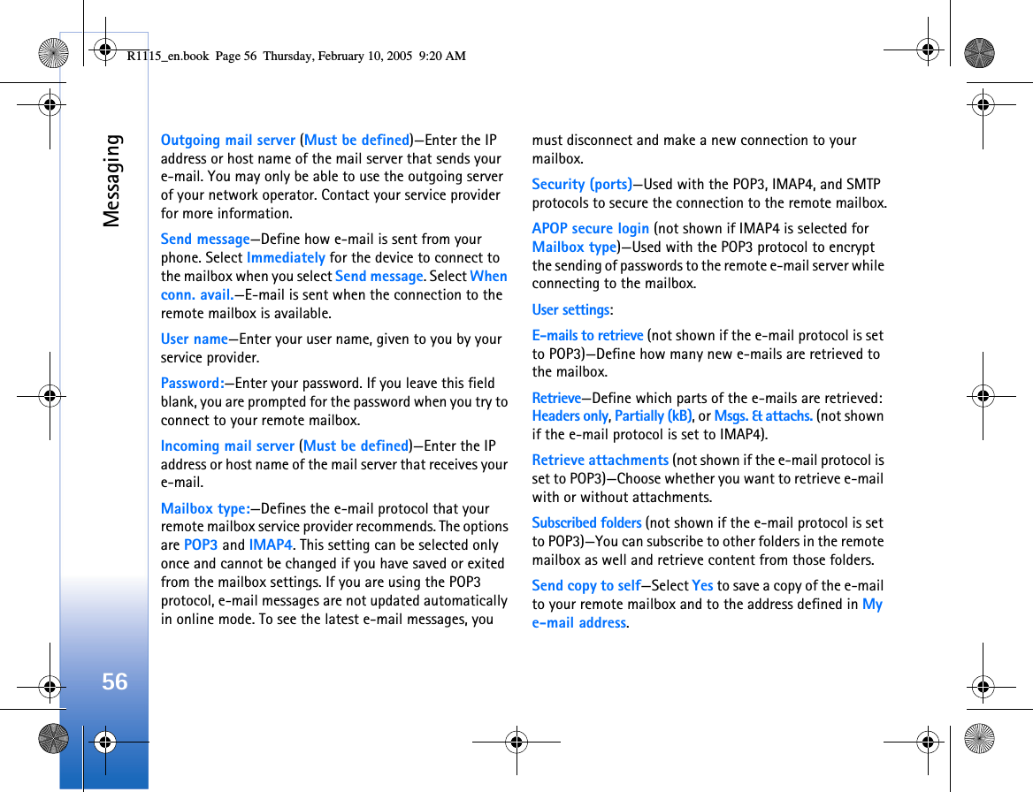 Messaging56Outgoing mail server (Must be defined)—Enter the IP address or host name of the mail server that sends your e-mail. You may only be able to use the outgoing server of your network operator. Contact your service provider for more information.Send message—Define how e-mail is sent from your phone. Select Immediately for the device to connect to the mailbox when you select Send message. Select When conn. avail.—E-mail is sent when the connection to the remote mailbox is available.User name—Enter your user name, given to you by your service provider.Password:—Enter your password. If you leave this field blank, you are prompted for the password when you try to connect to your remote mailbox.Incoming mail server (Must be defined)—Enter the IP address or host name of the mail server that receives your e-mail.Mailbox type:—Defines the e-mail protocol that your remote mailbox service provider recommends. The options are POP3 and IMAP4. This setting can be selected only once and cannot be changed if you have saved or exited from the mailbox settings. If you are using the POP3 protocol, e-mail messages are not updated automatically in online mode. To see the latest e-mail messages, you must disconnect and make a new connection to your mailbox.Security (ports)—Used with the POP3, IMAP4, and SMTP protocols to secure the connection to the remote mailbox.APOP secure login (not shown if IMAP4 is selected for Mailbox type)—Used with the POP3 protocol to encrypt the sending of passwords to the remote e-mail server while connecting to the mailbox.User settings:E-mails to retrieve (not shown if the e-mail protocol is set to POP3)—Define how many new e-mails are retrieved to the mailbox.Retrieve—Define which parts of the e-mails are retrieved: Headers only, Partially (kB), or Msgs. &amp; attachs. (not shown if the e-mail protocol is set to IMAP4).Retrieve attachments (not shown if the e-mail protocol is set to POP3)—Choose whether you want to retrieve e-mail with or without attachments.Subscribed folders (not shown if the e-mail protocol is set to POP3)—You can subscribe to other folders in the remote mailbox as well and retrieve content from those folders.Send copy to self—Select Yes to save a copy of the e-mail to your remote mailbox and to the address defined in My e-mail address.R1115_en.book  Page 56  Thursday, February 10, 2005  9:20 AM