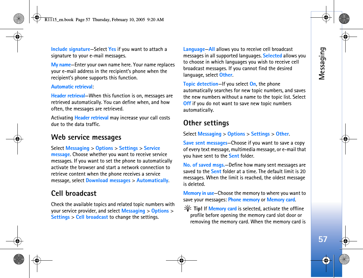 Messaging57Include signature—Select Yes if you want to attach a signature to your e-mail messages.My name—Enter your own name here. Your name replaces your e-mail address in the recipient’s phone when the recipient’s phone supports this function.Automatic retrieval:Header retrieval—When this function is on, messages are retrieved automatically. You can define when, and how often, the messages are retrieved.Activating Header retrieval may increase your call costs due to the data traffic.Web service messagesSelect Messaging &gt; Options &gt; Settings &gt; Service message. Choose whether you want to receive service messages. If you want to set the phone to automatically activate the browser and start a network connection to retrieve content when the phone receives a service message, select Download messages &gt; Automatically.Cell broadcastCheck the available topics and related topic numbers with your service provider, and select Messaging &gt; Options &gt; Settings &gt; Cell broadcast to change the settings.Language—All allows you to receive cell broadcast messages in all supported languages. Selected allows you to choose in which languages you wish to receive cell broadcast messages. If you cannot find the desired language, select Other.Topic detection—If you select On, the phone automatically searches for new topic numbers, and saves the new numbers without a name to the topic list. Select Off if you do not want to save new topic numbers automatically. Other settingsSelect Messaging &gt; Options &gt; Settings &gt; Other.Save sent messages—Choose if you want to save a copy of every text message, multimedia message, or e-mail that you have sent to the Sent folder.No. of saved msgs.—Define how many sent messages are saved to the Sent folder at a time. The default limit is 20 messages. When the limit is reached, the oldest message is deleted.Memory in use—Choose the memory to where you want to save your messages: Phone memory or Memory card. Tip! If Memory card is selected, activate the offline profile before opening the memory card slot door or removing the memory card. When the memory card is R1115_en.book  Page 57  Thursday, February 10, 2005  9:20 AM