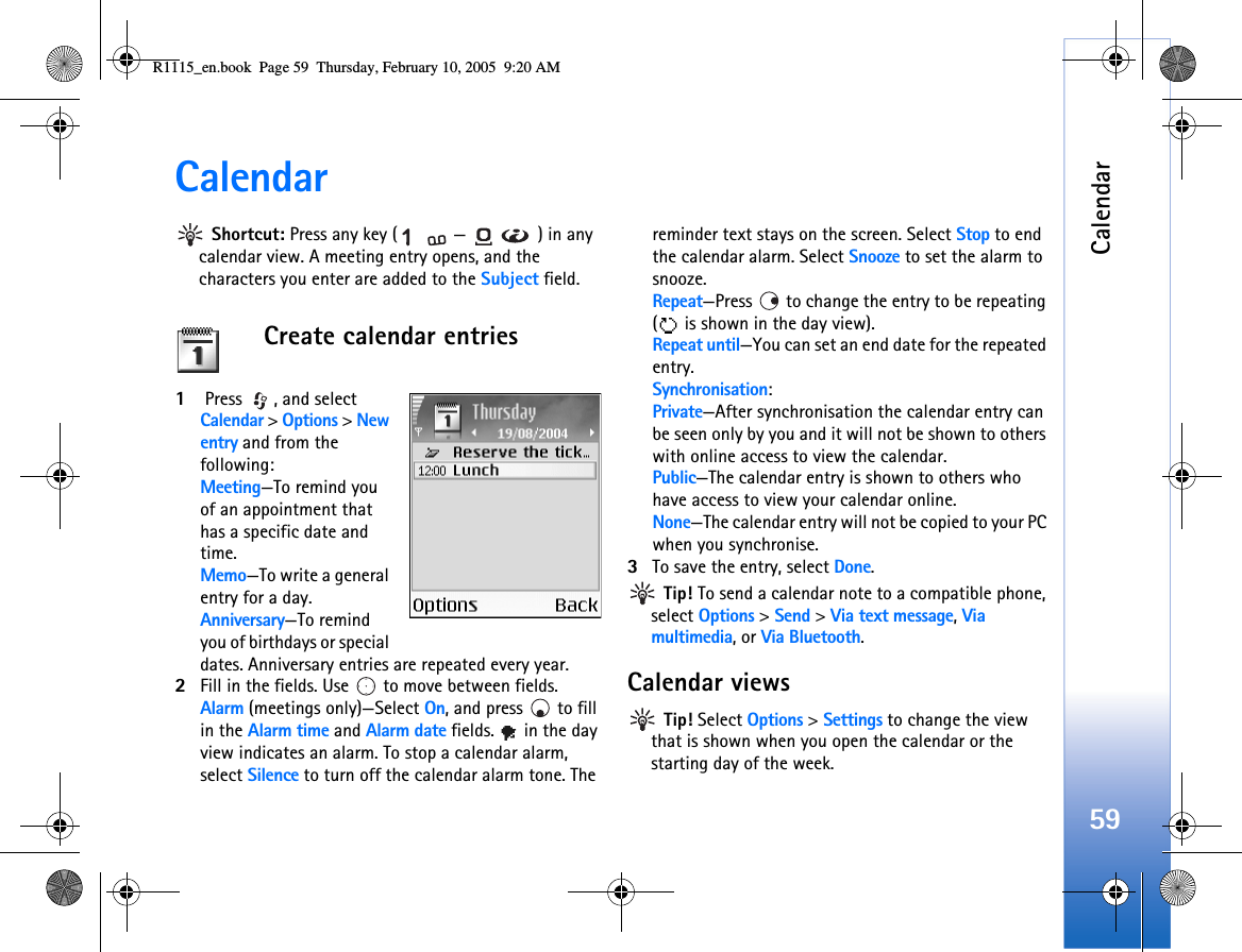 Calendar59Calendar Shortcut: Press any key ( — ) in any calendar view. A meeting entry opens, and the characters you enter are added to the Subject field.Create calendar entries1 Press  , and select Calendar &gt; Options &gt; New entry and from the following: Meeting—To remind you of an appointment that has a specific date and time. Memo—To write a general entry for a day.Anniversary—To remind you of birthdays or special dates. Anniversary entries are repeated every year.2Fill in the fields. Use   to move between fields.Alarm (meetings only)—Select On, and press   to fill in the Alarm time and Alarm date fields.   in the day view indicates an alarm. To stop a calendar alarm, select Silence to turn off the calendar alarm tone. The reminder text stays on the screen. Select Stop to end the calendar alarm. Select Snooze to set the alarm to snooze.Repeat—Press   to change the entry to be repeating (  is shown in the day view).Repeat until—You can set an end date for the repeated entry.Synchronisation:Private—After synchronisation the calendar entry can be seen only by you and it will not be shown to others with online access to view the calendar. Public—The calendar entry is shown to others who have access to view your calendar online. None—The calendar entry will not be copied to your PC when you synchronise.3To save the entry, select Done. Tip! To send a calendar note to a compatible phone, select Options &gt; Send &gt; Via text message, Via multimedia, or Via Bluetooth.Calendar views Tip! Select Options &gt; Settings to change the view that is shown when you open the calendar or the starting day of the week.R1115_en.book  Page 59  Thursday, February 10, 2005  9:20 AM