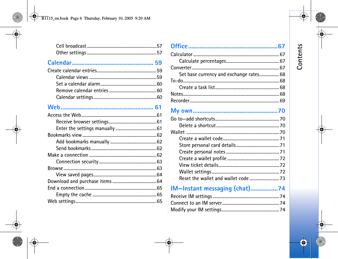 ContentsCell broadcast...............................................................57Other settings...............................................................57Calendar................................................... 59Create calendar entries......................................................59Calendar views .............................................................59Set a calendar alarm...................................................60Remove calendar entries ...........................................60Calendar settings.........................................................60Web.......................................................... 61Access the Web....................................................................61Receive browser settings...........................................61Enter the settings manually .....................................61Bookmarks view...................................................................62Add bookmarks manually ..........................................62Send bookmarks...........................................................62Make a connection .............................................................62Connection security ....................................................63Browse....................................................................................63View saved pages.........................................................64Download and purchase items ........................................64End a connection.................................................................65Empty the cache ..........................................................65Web settings.........................................................................65Office........................................................67Calculator..............................................................................67Calculate percentages................................................67Converter...............................................................................67Set base currency and exchange rates..................68To-do.......................................................................................68Create a task list..........................................................68Notes.......................................................................................68Recorder.................................................................................69My own.....................................................70Go to—add shortcuts..........................................................70Delete a shortcut.........................................................70Wallet ....................................................................................70Create a wallet code...................................................71Store personal card details.......................................71Create personal notes ................................................71Create a wallet profile ...............................................72View ticket details.......................................................72Wallet settings.............................................................72Reset the wallet and wallet code ...........................73IM—Instant messaging (chat).................74Receive IM settings ............................................................74Connect to an IM server....................................................74Modify your IM settings....................................................74R1115_en.book  Page 6  Thursday, February 10, 2005  9:20 AM