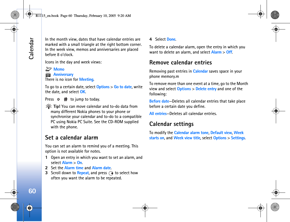Calendar60In the month view, dates that have calendar entries are marked with a small triangle at the right bottom corner. In the week view, memos and anniversaries are placed before 8 o’clock.Icons in the day and week views: Memo AnniversaryThere is no icon for Meeting.To go to a certain date, select Options &gt; Go to date, write the date, and select OK.Press   to jump to today. Tip! You can move calendar and to-do data from many different Nokia phones to your phone or synchronise your calendar and to-do to a compatible PC using Nokia PC Suite. See the CD-ROM supplied with the phone.Set a calendar alarmYou can set an alarm to remind you of a meeting. This option is not available for notes.1Open an entry in which you want to set an alarm, and select Alarm &gt; On.2Set the Alarm time and Alarm date.3Scroll down to Repeat, and press   to select how often you want the alarm to be repeated.4Select Done.To delete a calendar alarm, open the entry in which you want to delete an alarm, and select Alarm &gt; Off. Remove calendar entriesRemoving past entries in Calendar saves space in your phone memory.mTo remove more than one event at a time, go to the Month view and select Options &gt; Delete entry and one of the following:Before date—Deletes all calendar entries that take place before a certain date you define.All entries—Deletes all calendar entries.Calendar settingsTo modify the Calendar alarm tone, Default view, Week starts on, and Week view title, select Options &gt; Settings.R1115_en.book  Page 60  Thursday, February 10, 2005  9:20 AM