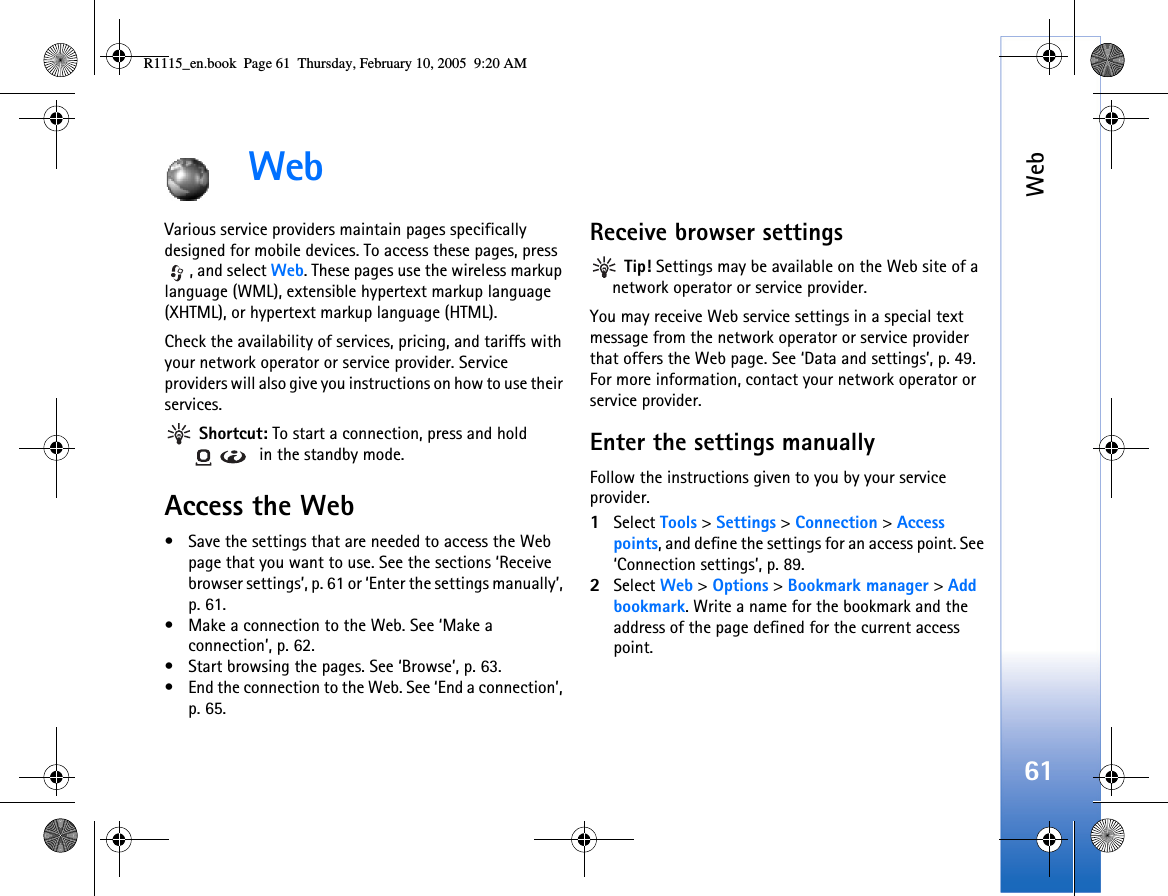 Web61WebVarious service providers maintain pages specifically designed for mobile devices. To access these pages, press , and select Web. These pages use the wireless markup language (WML), extensible hypertext markup language (XHTML), or hypertext markup language (HTML). Check the availability of services, pricing, and tariffs with your network operator or service provider. Service providers will also give you instructions on how to use their services.  Shortcut: To start a connection, press and hold  in the standby mode.Access the Web• Save the settings that are needed to access the Web page that you want to use. See the sections ‘Receive browser settings’, p. 61 or ‘Enter the settings manually’, p. 61. • Make a connection to the Web. See ‘Make a connection’, p. 62.• Start browsing the pages. See ‘Browse’, p. 63.• End the connection to the Web. See ‘End a connection’, p. 65.Receive browser settings Tip! Settings may be available on the Web site of a network operator or service provider.You may receive Web service settings in a special text message from the network operator or service provider that offers the Web page. See ‘Data and settings’, p. 49. For more information, contact your network operator or service provider.Enter the settings manuallyFollow the instructions given to you by your service provider.1Select Tools &gt; Settings &gt; Connection &gt; Access points, and define the settings for an access point. See ‘Connection settings’, p. 89.2Select Web &gt; Options &gt; Bookmark manager &gt; Add bookmark. Write a name for the bookmark and the address of the page defined for the current access point.R1115_en.book  Page 61  Thursday, February 10, 2005  9:20 AM