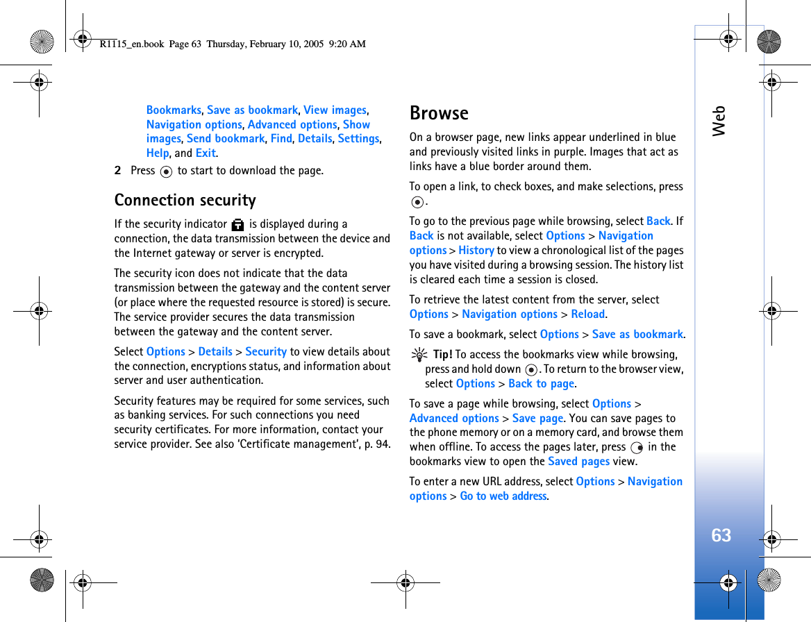 Web63Bookmarks, Save as bookmark, View images, Navigation options, Advanced options, Show images, Send bookmark, Find, Details, Settings, Help, and Exit.2Press   to start to download the page.Connection securityIf the security indicator   is displayed during a connection, the data transmission between the device and the Internet gateway or server is encrypted.The security icon does not indicate that the data transmission between the gateway and the content server (or place where the requested resource is stored) is secure. The service provider secures the data transmission between the gateway and the content server.Select Options &gt; Details &gt; Security to view details about the connection, encryptions status, and information about server and user authentication.Security features may be required for some services, such as banking services. For such connections you need security certificates. For more information, contact your service provider. See also ‘Certificate management’, p. 94.BrowseOn a browser page, new links appear underlined in blue and previously visited links in purple. Images that act as links have a blue border around them.To open a link, to check boxes, and make selections, press .To go to the previous page while browsing, select Back. If Back is not available, select Options &gt; Navigation options &gt; History to view a chronological list of the pages you have visited during a browsing session. The history list is cleared each time a session is closed.To retrieve the latest content from the server, select Options &gt; Navigation options &gt; Reload.To save a bookmark, select Options &gt; Save as bookmark. Tip! To access the bookmarks view while browsing, press and hold down  . To return to the browser view, select Options &gt; Back to page.To save a page while browsing, select Options &gt; Advanced options &gt; Save page. You can save pages to the phone memory or on a memory card, and browse them when offline. To access the pages later, press   in the bookmarks view to open the Saved pages view.To enter a new URL address, select Options &gt; Navigation options &gt; Go to web address.R1115_en.book  Page 63  Thursday, February 10, 2005  9:20 AM