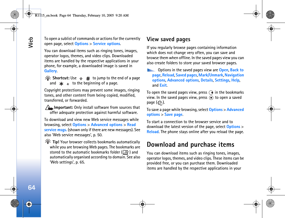 Web64To open a sublist of commands or actions for the currently open page, select Options &gt; Service options.You can download items such as ringing tones, images, operator logos, themes, and video clips. Downloaded items are handled by the respective applications in your phone, for example, a downloaded image is saved in Gallery. Shortcut: Use   to jump to the end of a page and   to the beginning of a page.Copyright protections may prevent some images, ringing tones, and other content from being copied, modified, transferred, or forwarded.Important: Only install software from sources that offer adequate protection against harmful software.To download and view new Web service messages while browsing, select Options &gt; Advanced options &gt; Read service msgs. (shown only if there are new messages). See also ‘Web service messages’, p. 50. Tip! Your browser collects bookmarks automatically while you are browsing Web pages. The bookmarks are stored to the automatic bookmarks folder ( ) and automatically organised according to domain. See also ‘Web settings’, p. 65.View saved pagesIf you regularly browse pages containing information which does not change very often, you can save and browse them when offline. In the saved pages view you can also create folders to store your saved browser pages. Options in the saved pages view are Open, Back to page, Reload, Saved pages, Mark/Unmark, Navigation options, Advanced options, Details, Settings, Help, and Exit.To open the saved pages view, press   in the bookmarks view. In the saved pages view, press   to open a saved page ( ).To save a page while browsing, select Options &gt; Advanced options &gt; Save page. To start a connection to the browser service and to download the latest version of the page, select Options &gt; Reload. The phone stays online after you reload the page.Download and purchase itemsYou can download items such as ringing tones, images, operator logos, themes, and video clips. These items can be provided free, or you can purchase them. Downloaded items are handled by the respective applications in your R1115_en.book  Page 64  Thursday, February 10, 2005  9:20 AM