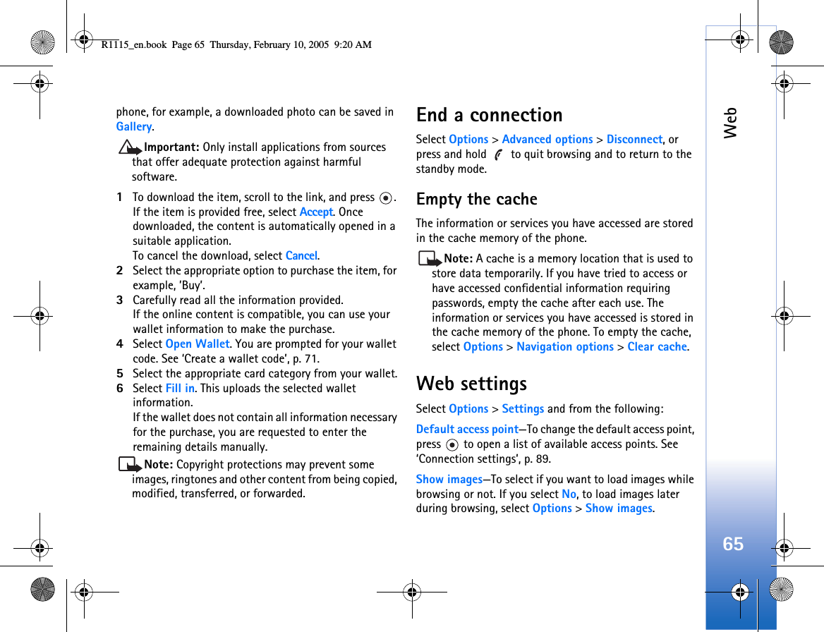 Web65phone, for example, a downloaded photo can be saved in Gallery.Important: Only install applications from sources that offer adequate protection against harmful software.1To download the item, scroll to the link, and press  . If the item is provided free, select Accept. Once downloaded, the content is automatically opened in a suitable application.To cancel the download, select Cancel.2Select the appropriate option to purchase the item, for example, ’Buy’.3Carefully read all the information provided.If the online content is compatible, you can use your wallet information to make the purchase.4Select Open Wallet. You are prompted for your wallet code. See ‘Create a wallet code’, p. 71.5Select the appropriate card category from your wallet.6Select Fill in. This uploads the selected wallet information.If the wallet does not contain all information necessary for the purchase, you are requested to enter the remaining details manually.Note: Copyright protections may prevent some images, ringtones and other content from being copied, modified, transferred, or forwarded.End a connectionSelect Options &gt; Advanced options &gt; Disconnect, or press and hold   to quit browsing and to return to the standby mode.Empty the cacheThe information or services you have accessed are stored in the cache memory of the phone.Note: A cache is a memory location that is used to store data temporarily. If you have tried to access or have accessed confidential information requiring passwords, empty the cache after each use. The information or services you have accessed is stored in the cache memory of the phone. To empty the cache, select Options &gt; Navigation options &gt; Clear cache.Web settingsSelect Options &gt; Settings and from the following:Default access point—To change the default access point, press   to open a list of available access points. See ‘Connection settings’, p. 89.Show images—To select if you want to load images while browsing or not. If you select No, to load images later during browsing, select Options &gt; Show images.R1115_en.book  Page 65  Thursday, February 10, 2005  9:20 AM