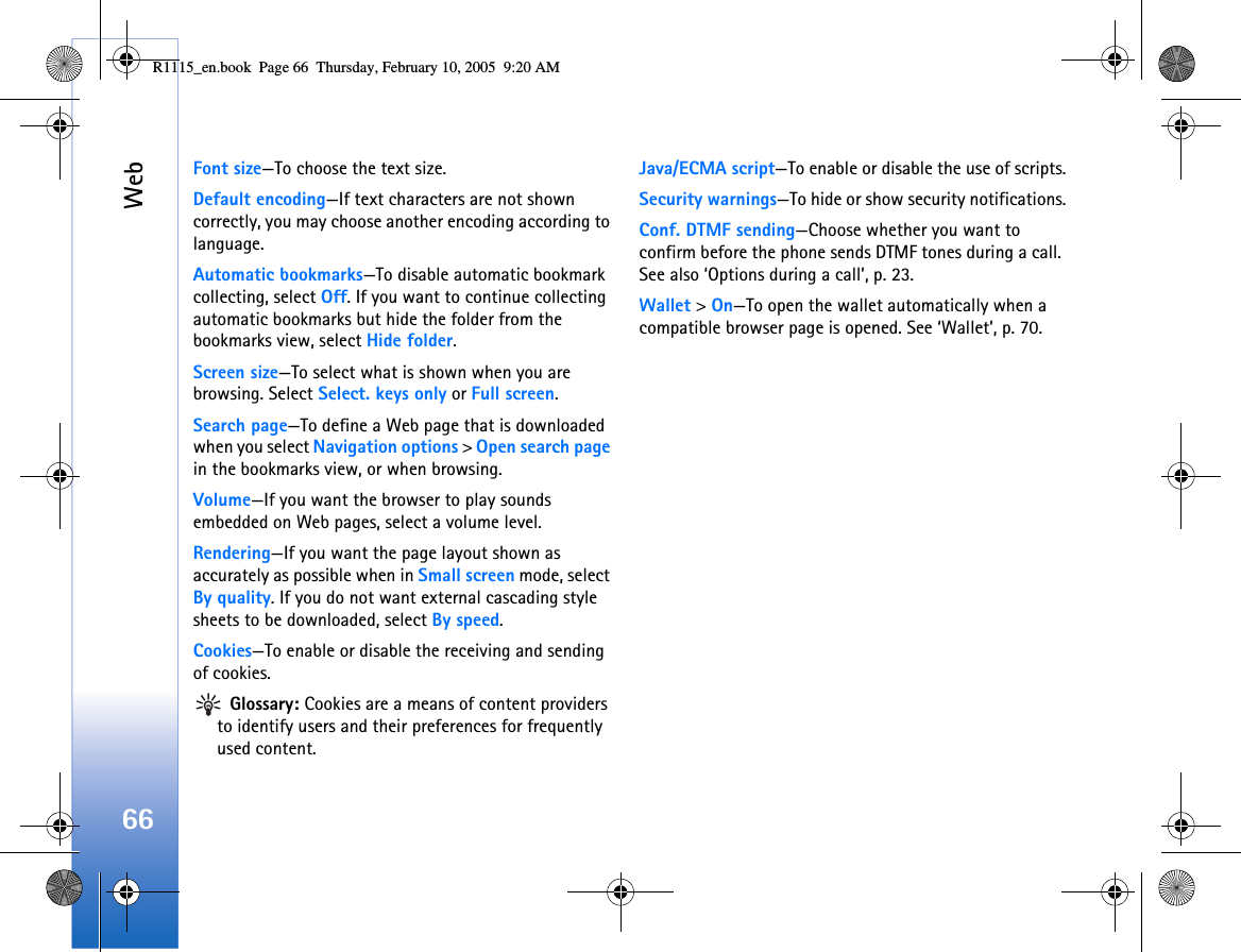 Web66Font size—To choose the text size.Default encoding—If text characters are not shown correctly, you may choose another encoding according to language.Automatic bookmarks—To disable automatic bookmark collecting, select Off. If you want to continue collecting automatic bookmarks but hide the folder from the bookmarks view, select Hide folder.Screen size—To select what is shown when you are browsing. Select Select. keys only or Full screen.Search page—To define a Web page that is downloaded when you select Navigation options &gt; Open search page in the bookmarks view, or when browsing.Volume—If you want the browser to play sounds embedded on Web pages, select a volume level.Rendering—If you want the page layout shown as accurately as possible when in Small screen mode, select By quality. If you do not want external cascading style sheets to be downloaded, select By speed.Cookies—To enable or disable the receiving and sending of cookies. Glossary: Cookies are a means of content providers to identify users and their preferences for frequently used content.Java/ECMA script—To enable or disable the use of scripts.Security warnings—To hide or show security notifications.Conf. DTMF sending—Choose whether you want to confirm before the phone sends DTMF tones during a call. See also ‘Options during a call’, p. 23.Wallet &gt; On—To open the wallet automatically when a compatible browser page is opened. See ‘Wallet’, p. 70.R1115_en.book  Page 66  Thursday, February 10, 2005  9:20 AM