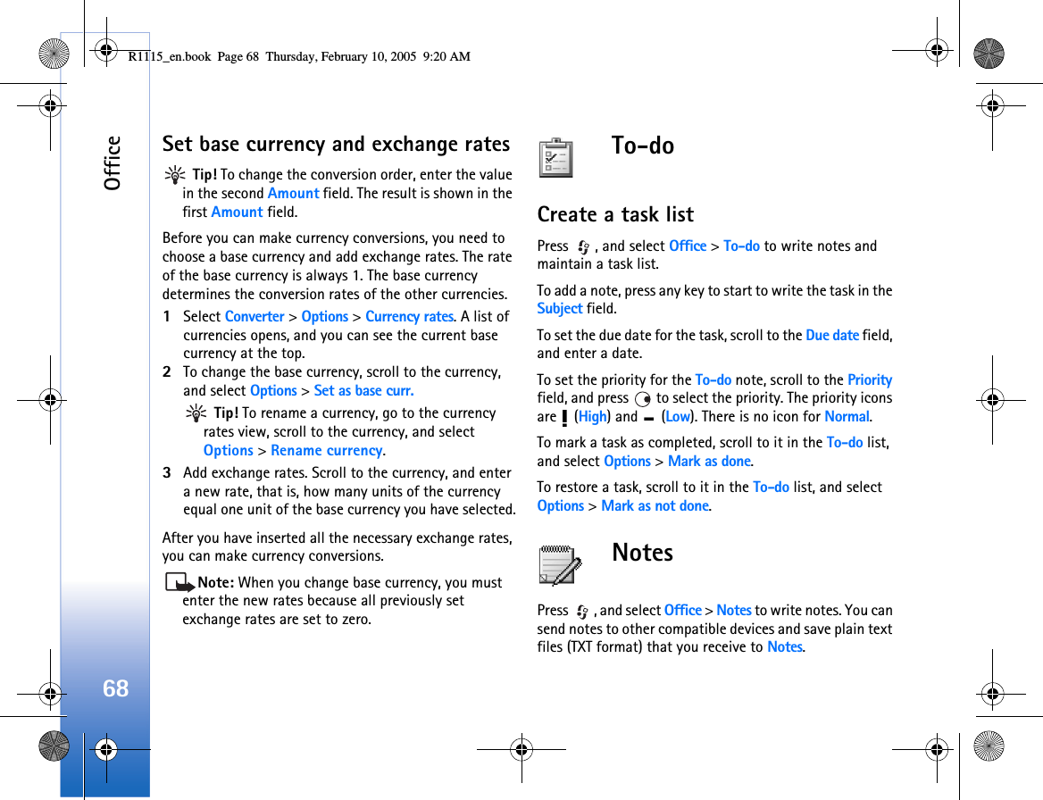 Office68Set base currency and exchange rates Tip! To change the conversion order, enter the value in the second Amount field. The result is shown in the first Amount field.Before you can make currency conversions, you need to choose a base currency and add exchange rates. The rate of the base currency is always 1. The base currency determines the conversion rates of the other currencies.1Select Converter &gt; Options &gt; Currency rates. A list of currencies opens, and you can see the current base currency at the top.2To change the base currency, scroll to the currency, and select Options &gt; Set as base curr. Tip! To rename a currency, go to the currency rates view, scroll to the currency, and select Options &gt; Rename currency.3Add exchange rates. Scroll to the currency, and enter a new rate, that is, how many units of the currency equal one unit of the base currency you have selected.After you have inserted all the necessary exchange rates, you can make currency conversions.Note: When you change base currency, you must enter the new rates because all previously set exchange rates are set to zero. To-doCreate a task listPress  , and select Office &gt; To-do to write notes and maintain a task list.To add a note, press any key to start to write the task in the Subject field.To set the due date for the task, scroll to the Due date field, and enter a date.To set the priority for the To-do note, scroll to the Priority field, and press   to select the priority. The priority icons are  (High) and   (Low). There is no icon for Normal.To mark a task as completed, scroll to it in the To-do list, and select Options &gt; Mark as done.To restore a task, scroll to it in the To-do list, and select Options &gt; Mark as not done.NotesPress  , and select Office &gt; Notes to write notes. You can send notes to other compatible devices and save plain text files (TXT format) that you receive to Notes. R1115_en.book  Page 68  Thursday, February 10, 2005  9:20 AM