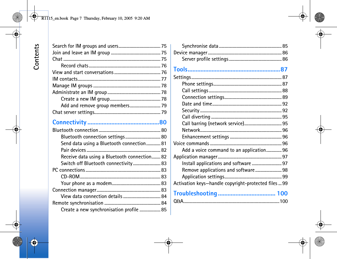 ContentsSearch for IM groups and users...................................... 75Join and leave an IM group ............................................. 75Chat ........................................................................................ 75Record chats................................................................. 76View and start conversations .......................................... 76IM contacts........................................................................... 77Manage IM groups ............................................................. 78Administrate an IM group ................................................ 78Create a new IM group.............................................. 78Add and remove group members............................ 79Chat server settings............................................................ 79Connectivity .............................................80Bluetooth connection........................................................ 80Bluetooth connection settings................................ 80Send data using a Bluetooth connection............. 81Pair devices ................................................................... 82Receive data using a Bluetooth connection........ 82Switch off Bluetooth connectivity......................... 83PC connections....................................................................83CD-ROM......................................................................... 83Your phone as a modem............................................ 83Connection manager.......................................................... 83View data connection details ..................................84Remote synchronisation ................................................... 84Create a new synchronisation profile ................... 85Synchronise data.........................................................85Device manager...................................................................86Server profile settings................................................86Tools..........................................................87Settings.................................................................................. 87Phone settings..............................................................87Call settings ..................................................................88Connection settings....................................................89Date and time............................................................... 92Security .......................................................................... 92Call diverting ................................................................ 95Call barring (network service).................................. 95Network.......................................................................... 96Enhancement settings ...............................................96Voice commands ................................................................. 96Add a voice command to an application.............. 96Application manager.......................................................... 97Install applications and software ........................... 97Remove applications and software........................ 98Application settings....................................................99Activation keys—handle copyright-protected files ... 99Troubleshooting .................................... 100Q&amp;A.......................................................................................100R1115_en.book  Page 7  Thursday, February 10, 2005  9:20 AM