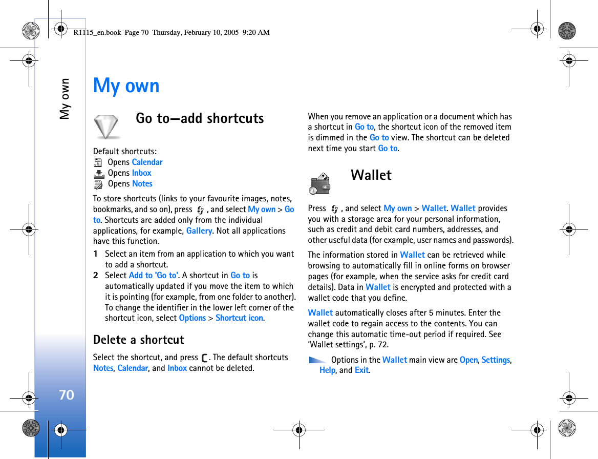 My own70My ownGo to—add shortcutsDefault shortcuts:  Opens Calendar Opens Inbox Opens NotesTo store shortcuts (links to your favourite images, notes, bookmarks, and so on), press  , and select My own &gt; Go to. Shortcuts are added only from the individual applications, for example, Gallery. Not all applications have this function.1Select an item from an application to which you want to add a shortcut.2Select Add to &apos;Go to&apos;. A shortcut in Go to is automatically updated if you move the item to which it is pointing (for example, from one folder to another).To change the identifier in the lower left corner of the shortcut icon, select Options &gt; Shortcut icon.Delete a shortcutSelect the shortcut, and press  . The default shortcuts Notes, Calendar, and Inbox cannot be deleted.When you remove an application or a document which has a shortcut in Go to, the shortcut icon of the removed item is dimmed in the Go to view. The shortcut can be deleted next time you start Go to.Wallet Press  , and select My own &gt; Wallet. Wallet provides you with a storage area for your personal information, such as credit and debit card numbers, addresses, and other useful data (for example, user names and passwords).The information stored in Wallet can be retrieved while browsing to automatically fill in online forms on browser pages (for example, when the service asks for credit card details). Data in Wallet is encrypted and protected with a wallet code that you define.Wallet automatically closes after 5 minutes. Enter the wallet code to regain access to the contents. You can change this automatic time-out period if required. See ‘Wallet settings’, p. 72. Options in the Wallet main view are Open, Settings, Help, and Exit.R1115_en.book  Page 70  Thursday, February 10, 2005  9:20 AM