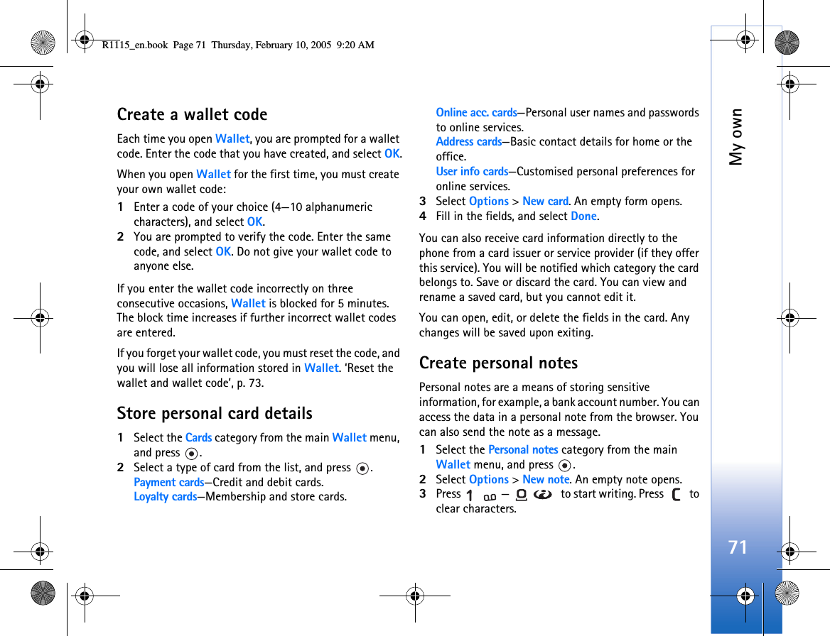 My own71Create a wallet codeEach time you open Wallet, you are prompted for a wallet code. Enter the code that you have created, and select OK.When you open Wallet for the first time, you must create your own wallet code:1Enter a code of your choice (4—10 alphanumeric characters), and select OK.2You are prompted to verify the code. Enter the same code, and select OK. Do not give your wallet code to anyone else.If you enter the wallet code incorrectly on three consecutive occasions, Wallet is blocked for 5 minutes. The block time increases if further incorrect wallet codes are entered.If you forget your wallet code, you must reset the code, and you will lose all information stored in Wallet. ‘Reset the wallet and wallet code’, p. 73.Store personal card details1Select the Cards category from the main Wallet menu, and press  .2Select a type of card from the list, and press  .Payment cards—Credit and debit cards.Loyalty cards—Membership and store cards.Online acc. cards—Personal user names and passwords to online services.Address cards—Basic contact details for home or the office.User info cards—Customised personal preferences for online services.3Select Options &gt; New card. An empty form opens. 4Fill in the fields, and select Done.You can also receive card information directly to the phone from a card issuer or service provider (if they offer this service). You will be notified which category the card belongs to. Save or discard the card. You can view and rename a saved card, but you cannot edit it.You can open, edit, or delete the fields in the card. Any changes will be saved upon exiting.Create personal notesPersonal notes are a means of storing sensitive information, for example, a bank account number. You can access the data in a personal note from the browser. You can also send the note as a message.1Select the Personal notes category from the main Wallet menu, and press  .2Select Options &gt; New note. An empty note opens. 3Press  —  to start writing. Press   to clear characters. R1115_en.book  Page 71  Thursday, February 10, 2005  9:20 AM