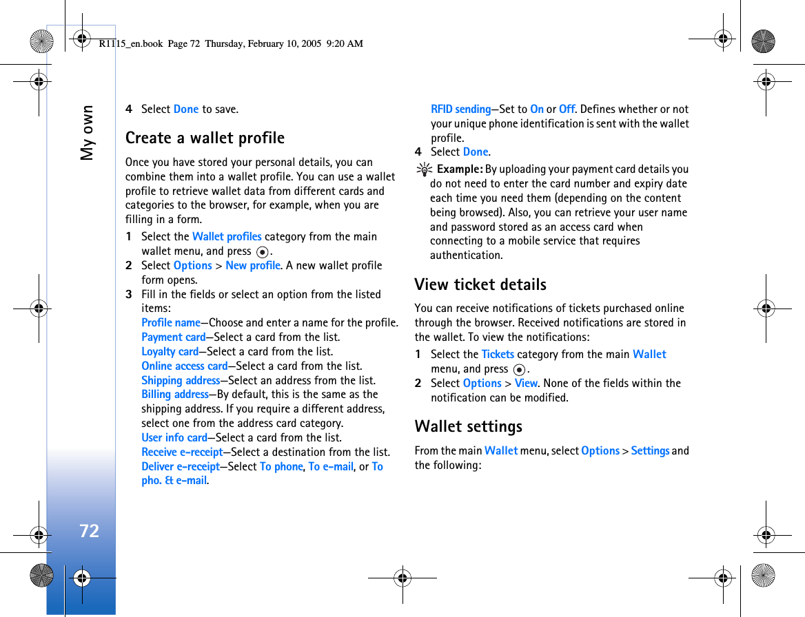 My own724Select Done to save.Create a wallet profileOnce you have stored your personal details, you can combine them into a wallet profile. You can use a wallet profile to retrieve wallet data from different cards and categories to the browser, for example, when you are filling in a form.1Select the Wallet profiles category from the main wallet menu, and press  .2Select Options &gt; New profile. A new wallet profile form opens. 3Fill in the fields or select an option from the listed items: Profile name—Choose and enter a name for the profile.Payment card—Select a card from the list.Loyalty card—Select a card from the list.Online access card—Select a card from the list.Shipping address—Select an address from the list.Billing address—By default, this is the same as the shipping address. If you require a different address, select one from the address card category.User info card—Select a card from the list.Receive e-receipt—Select a destination from the list.Deliver e-receipt—Select To phone, To e-mail, or To pho. &amp; e-mail.RFID sending—Set to On or Off. Defines whether or not your unique phone identification is sent with the wallet profile.4Select Done. Example: By uploading your payment card details you do not need to enter the card number and expiry date each time you need them (depending on the content being browsed). Also, you can retrieve your user name and password stored as an access card when connecting to a mobile service that requires authentication. View ticket detailsYou can receive notifications of tickets purchased online through the browser. Received notifications are stored in the wallet. To view the notifications:1Select the Tickets category from the main Wallet menu, and press  .2Select Options &gt; View. None of the fields within the notification can be modified.Wallet settingsFrom the main Wallet menu, select Options &gt; Settings and the following: R1115_en.book  Page 72  Thursday, February 10, 2005  9:20 AM