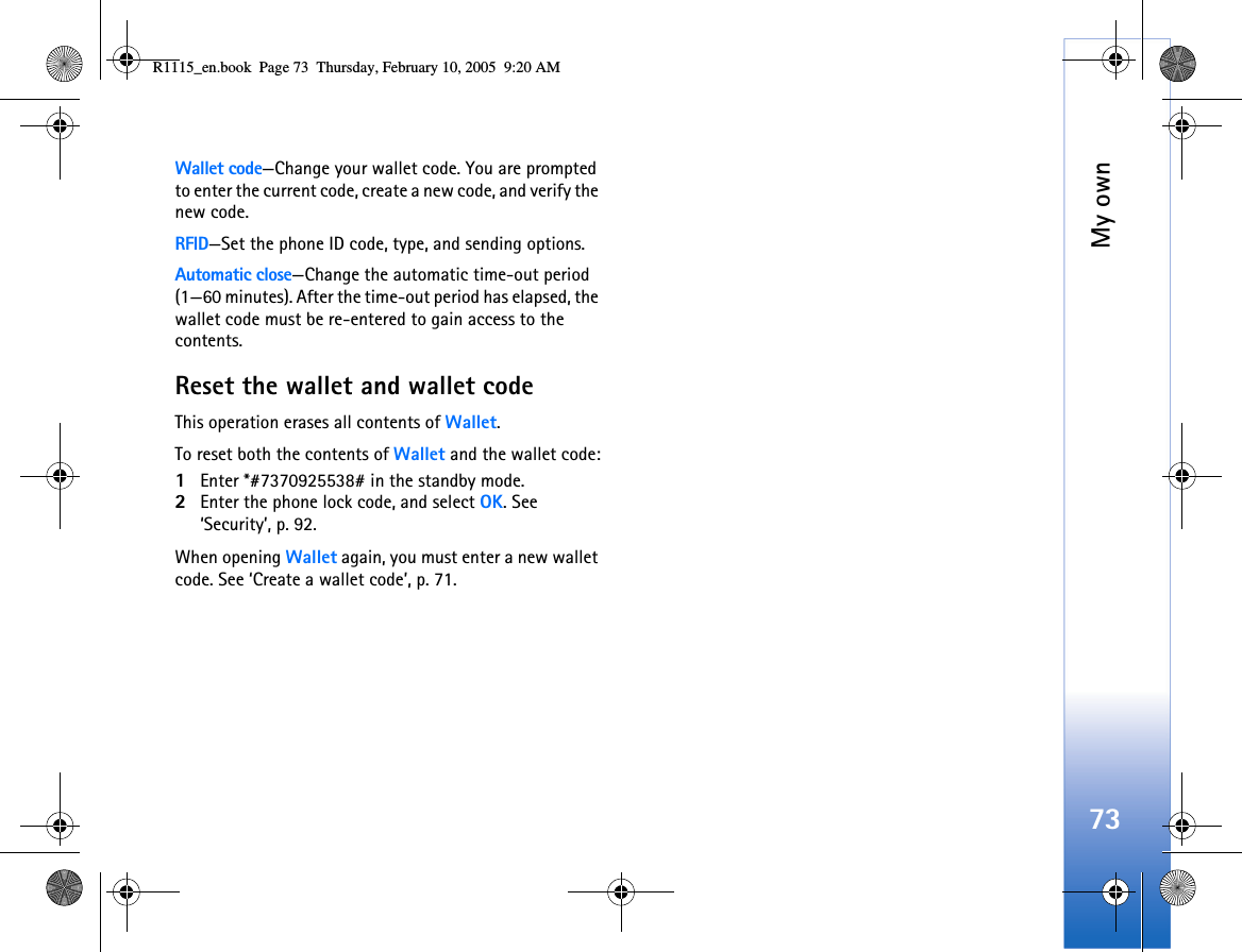 My own73Wallet code—Change your wallet code. You are prompted to enter the current code, create a new code, and verify the new code.RFID—Set the phone ID code, type, and sending options. Automatic close—Change the automatic time-out period (1—60 minutes). After the time-out period has elapsed, the wallet code must be re-entered to gain access to the contents.Reset the wallet and wallet codeThis operation erases all contents of Wallet. To reset both the contents of Wallet and the wallet code:1Enter *#7370925538# in the standby mode.2Enter the phone lock code, and select OK. See ‘Security’, p. 92.When opening Wallet again, you must enter a new wallet code. See ‘Create a wallet code’, p. 71.R1115_en.book  Page 73  Thursday, February 10, 2005  9:20 AM