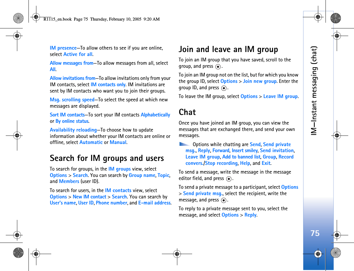 IM—Instant messaging (chat)75IM presence—To allow others to see if you are online, select Active for all.Allow messages from—To allow messages from all, select All.Allow invitations from—To allow invitations only from your IM contacts, select IM contacts only. IM invitations are sent by IM contacts who want you to join their groups.Msg. scrolling speed—To select the speed at which new messages are displayed.Sort IM contacts—To sort your IM contacts Alphabetically or By online status.Availability reloading—To choose how to update information about whether your IM contacts are online or offline, select Automatic or Manual. Search for IM groups and usersTo search for groups, in the IM groups view, select Options &gt; Search. You can search by Group name, Topic, and Members (user ID).To search for users, in the IM contacts view, select Options &gt; New IM contact &gt; Search. You can search by User&apos;s name, User ID, Phone number, and E-mail address.Join and leave an IM groupTo join an IM group that you have saved, scroll to the group, and press  .To join an IM group not on the list, but for which you know the group ID, select Options &gt; Join new group. Enter the group ID, and press  .To leave the IM group, select Options &gt; Leave IM group.ChatOnce you have joined an IM group, you can view the messages that are exchanged there, and send your own messages. Options while chatting are Send, Send private msg., Reply, Forward, Insert smiley, Send invitation, Leave IM group, Add to banned list, Group, Record convers./Stop recording, Help, and Exit.To send a message, write the message in the message editor field, and press  .To send a private message to a participant, select Options &gt; Send private msg., select the recipient, write the message, and press  . To reply to a private message sent to you, select the message, and select Options &gt; Reply.R1115_en.book  Page 75  Thursday, February 10, 2005  9:20 AM