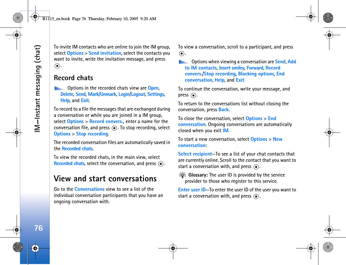IM—Instant messaging (chat)76To invite IM contacts who are online to join the IM group, select Options &gt; Send invitation, select the contacts you want to invite, write the invitation message, and press .Record chats Options in the recorded chats view are Open, Delete, Send, Mark/Unmark, Login/Logout, Settings, Help, and Exit. To record to a file the messages that are exchanged during a conversation or while you are joined in a IM group, select Options &gt; Record convers., enter a name for the conversation file, and press  . To stop recording, select Options &gt; Stop recording.The recorded conversation files are automatically saved in the Recorded chats.To view the recorded chats, in the main view, select Recorded chats, select the conversation, and press  .View and start conversationsGo to the Conversations view to see a list of the individual conversation participants that you have an ongoing conversation with.To view a conversation, scroll to a participant, and press . Options when viewing a conversation are Send, Add to IM contacts, Insert smiley, Forward, Record convers./Stop recording, Blocking options, End conversation, Help, and ExitTo continue the conversation, write your message, and press .To return to the conversations list without closing the conversation, press Back.To close the conversation, select Options &gt; End conversation. Ongoing conversations are automatically closed when you exit IM.To start a new conversation, select Options &gt; New conversation:Select recipient—To see a list of your chat contacts that are currently online. Scroll to the contact that you want to start a conversation with, and press  . Glossary: The user ID is provided by the service provider to those who register to this service.Enter user ID—To enter the user ID of the user you want to start a conversation with, and press  .R1115_en.book  Page 76  Thursday, February 10, 2005  9:20 AM