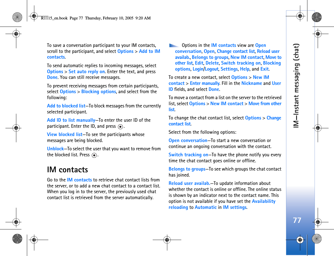 IM—Instant messaging (chat)77To save a conversation participant to your IM contacts, scroll to the participant, and select Options &gt; Add to IM contacts.To send automatic replies to incoming messages, select Options &gt; Set auto reply on. Enter the text, and press Done. You can still receive messages.To prevent receiving messages from certain participants, select Options &gt; Blocking options, and select from the following:Add to blocked list—To block messages from the currently selected participant.Add ID to list manually—To enter the user ID of the participant. Enter the ID, and press  .View blocked list—To see the participants whose messages are being blocked.Unblock—To select the user that you want to remove from the blocked list. Press  .IM contactsGo to the IM contacts to retrieve chat contact lists from the server, or to add a new chat contact to a contact list. When you log in to the server, the previously used chat contact list is retrieved from the server automatically. Options in the IM contacts view are Open conversation, Open, Change contact list, Reload user availab., Belongs to groups, New IM contact, Move to other list, Edit, Delete, Switch tracking on, Blocking options, Login/Logout, Settings, Help, and Exit.To create a new contact, select Options &gt; New IM contact &gt; Enter manually. Fill in the Nickname and User ID fields, and select Done.To move a contact from a list on the server to the retrieved list, select Options &gt; New IM contact &gt; Move from other list.To change the chat contact list, select Options &gt; Change contact list.Select from the following options:Open conversation—To start a new conversation or continue an ongoing conversation with the contact.Switch tracking on—To have the phone notify you every time the chat contact goes online or offline.Belongs to groups—To see which groups the chat contact has joined.Reload user availab.—To update information about whether the contact is online or offline. The online status is shown by an indicator next to the contact name. This option is not available if you have set the Availability reloading to Automatic in IM settings.R1115_en.book  Page 77  Thursday, February 10, 2005  9:20 AM