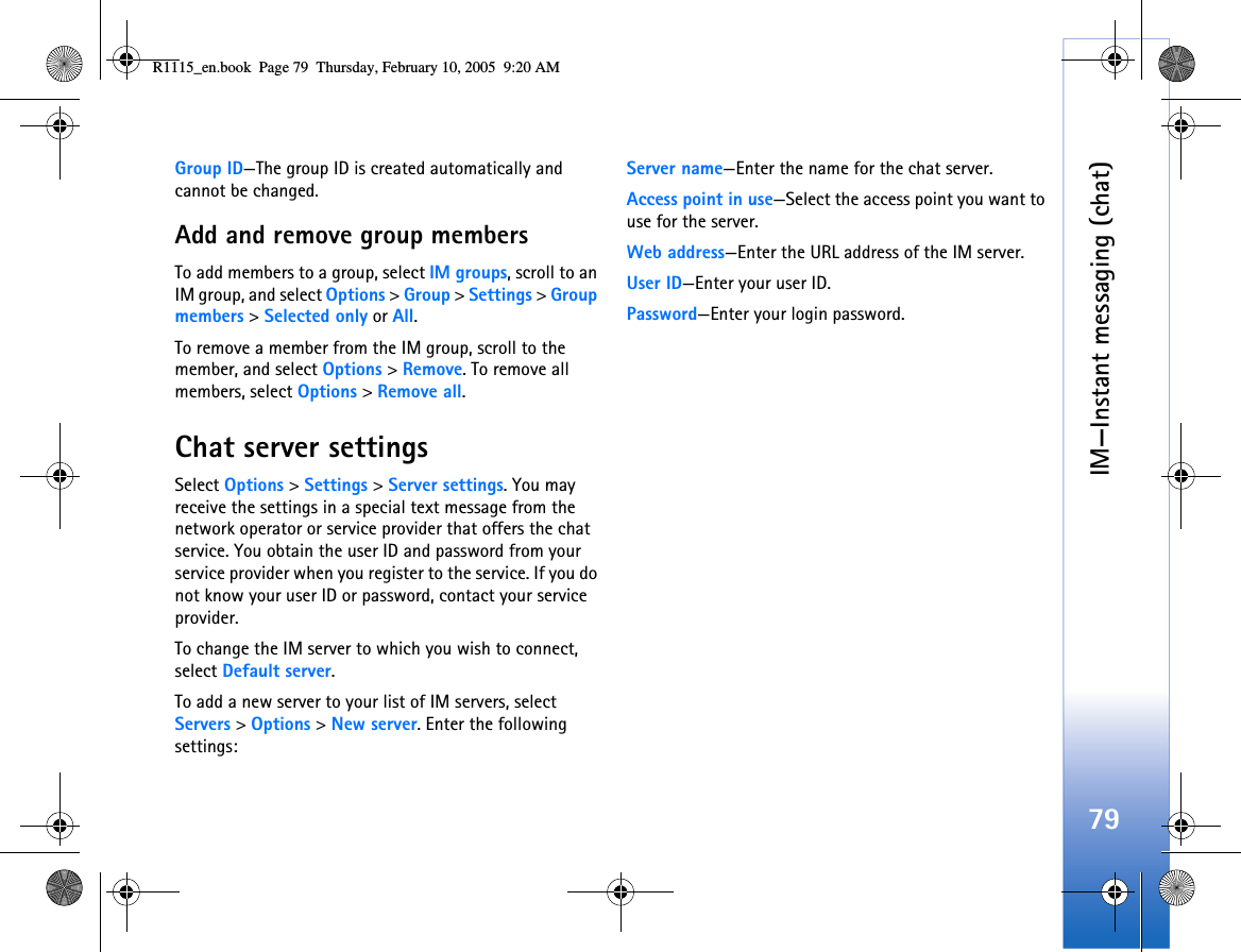 IM—Instant messaging (chat)79Group ID—The group ID is created automatically and cannot be changed.Add and remove group membersTo add members to a group, select IM groups, scroll to an IM group, and select Options &gt; Group &gt; Settings &gt; Group members &gt; Selected only or All.To remove a member from the IM group, scroll to the member, and select Options &gt; Remove. To remove all members, select Options &gt; Remove all.Chat server settingsSelect Options &gt; Settings &gt; Server settings. You may receive the settings in a special text message from the network operator or service provider that offers the chat service. You obtain the user ID and password from your service provider when you register to the service. If you do not know your user ID or password, contact your service provider.To change the IM server to which you wish to connect, select Default server.To add a new server to your list of IM servers, select Servers &gt; Options &gt; New server. Enter the following settings:Server name—Enter the name for the chat server.Access point in use—Select the access point you want to use for the server.Web address—Enter the URL address of the IM server.User ID—Enter your user ID.Password—Enter your login password.R1115_en.book  Page 79  Thursday, February 10, 2005  9:20 AM