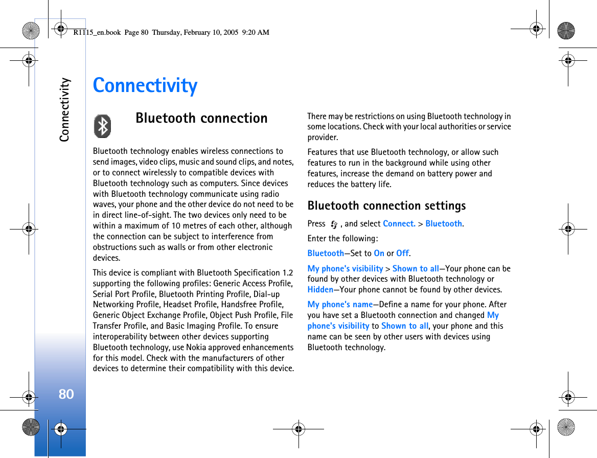 Connectivity80ConnectivityBluetooth connectionBluetooth technology enables wireless connections to send images, video clips, music and sound clips, and notes, or to connect wirelessly to compatible devices with Bluetooth technology such as computers. Since devices with Bluetooth technology communicate using radio waves, your phone and the other device do not need to be in direct line-of-sight. The two devices only need to be within a maximum of 10 metres of each other, although the connection can be subject to interference from obstructions such as walls or from other electronic devices.This device is compliant with Bluetooth Specification 1.2 supporting the following profiles: Generic Access Profile, Serial Port Profile, Bluetooth Printing Profile, Dial-up Networking Profile, Headset Profile, Handsfree Profile, Generic Object Exchange Profile, Object Push Profile, File Transfer Profile, and Basic Imaging Profile. To ensure interoperability between other devices supporting Bluetooth technology, use Nokia approved enhancements for this model. Check with the manufacturers of other devices to determine their compatibility with this device.There may be restrictions on using Bluetooth technology in some locations. Check with your local authorities or service provider.Features that use Bluetooth technology, or allow such features to run in the background while using other features, increase the demand on battery power and reduces the battery life. Bluetooth connection settingsPress  , and select Connect. &gt; Bluetooth.Enter the following:Bluetooth—Set to On or Off.My phone&apos;s visibility &gt; Shown to all—Your phone can be found by other devices with Bluetooth technology or Hidden—Your phone cannot be found by other devices.My phone&apos;s name—Define a name for your phone. After you have set a Bluetooth connection and changed My phone&apos;s visibility to Shown to all, your phone and this name can be seen by other users with devices using Bluetooth technology.R1115_en.book  Page 80  Thursday, February 10, 2005  9:20 AM