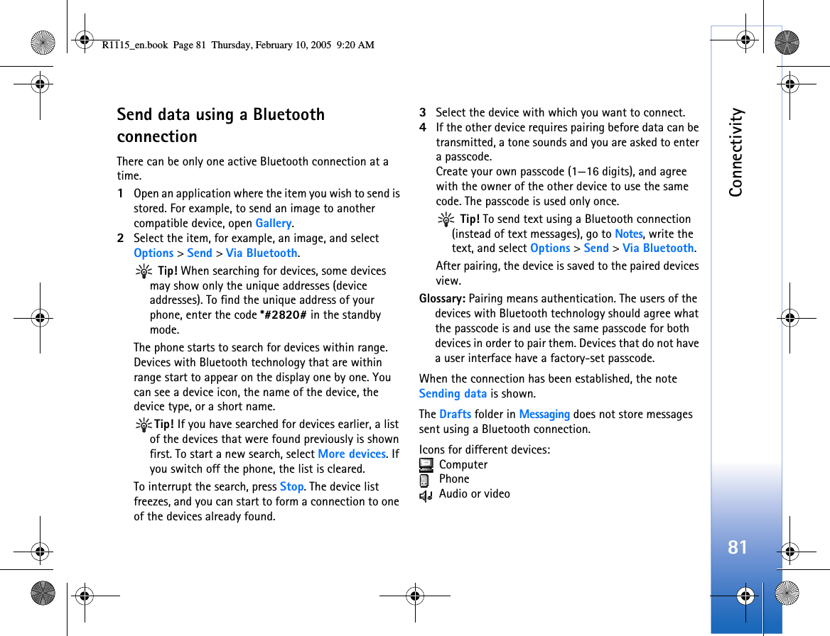 Connectivity81Send data using a Bluetooth connectionThere can be only one active Bluetooth connection at a time.1Open an application where the item you wish to send is stored. For example, to send an image to another compatible device, open Gallery.2Select the item, for example, an image, and select Options &gt; Send &gt; Via Bluetooth. Tip! When searching for devices, some devices may show only the unique addresses (device addresses). To find the unique address of your phone, enter the code *#2820# in the standby mode.The phone starts to search for devices within range. Devices with Bluetooth technology that are within range start to appear on the display one by one. You can see a device icon, the name of the device, the device type, or a short name.Tip! If you have searched for devices earlier, a list of the devices that were found previously is shown first. To start a new search, select More devices. If you switch off the phone, the list is cleared.To interrupt the search, press Stop. The device list freezes, and you can start to form a connection to one of the devices already found.3Select the device with which you want to connect.4If the other device requires pairing before data can be transmitted, a tone sounds and you are asked to enter a passcode.Create your own passcode (1—16 digits), and agree with the owner of the other device to use the same code. The passcode is used only once. Tip! To send text using a Bluetooth connection (instead of text messages), go to Notes, write the text, and select Options &gt; Send &gt; Via Bluetooth.After pairing, the device is saved to the paired devices view.Glossary: Pairing means authentication. The users of the devices with Bluetooth technology should agree what the passcode is and use the same passcode for both devices in order to pair them. Devices that do not have a user interface have a factory-set passcode.When the connection has been established, the note Sending data is shown.The Drafts folder in Messaging does not store messages sent using a Bluetooth connection.Icons for different devices:  Computer  Phone Audio or videoR1115_en.book  Page 81  Thursday, February 10, 2005  9:20 AM