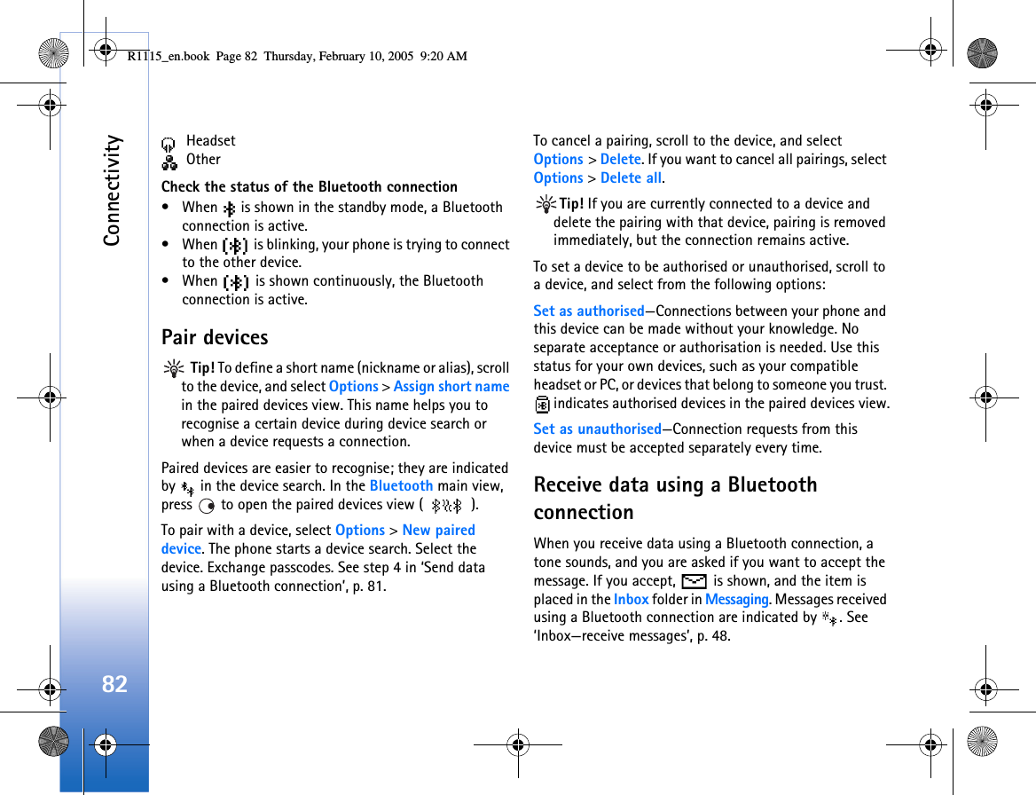 Connectivity82 Headset OtherCheck the status of the Bluetooth connection• When   is shown in the standby mode, a Bluetooth connection is active.• When   is blinking, your phone is trying to connect to the other device.• When   is shown continuously, the Bluetooth connection is active.Pair devices Tip! To define a short name (nickname or alias), scroll to the device, and select Options &gt; Assign short name in the paired devices view. This name helps you to recognise a certain device during device search or when a device requests a connection.Paired devices are easier to recognise; they are indicated by   in the device search. In the Bluetooth main view, press   to open the paired devices view ( ).To pair with a device, select Options &gt; New paired device. The phone starts a device search. Select the device. Exchange passcodes. See step 4 in ‘Send data using a Bluetooth connection’, p. 81.To cancel a pairing, scroll to the device, and select Options &gt; Delete. If you want to cancel all pairings, select Options &gt; Delete all.Tip! If you are currently connected to a device and delete the pairing with that device, pairing is removed immediately, but the connection remains active.To set a device to be authorised or unauthorised, scroll to a device, and select from the following options:Set as authorised—Connections between your phone and this device can be made without your knowledge. No separate acceptance or authorisation is needed. Use this status for your own devices, such as your compatible headset or PC, or devices that belong to someone you trust.  indicates authorised devices in the paired devices view.Set as unauthorised—Connection requests from this device must be accepted separately every time.Receive data using a Bluetooth connectionWhen you receive data using a Bluetooth connection, a tone sounds, and you are asked if you want to accept the message. If you accept,   is shown, and the item is placed in the Inbox folder in Messaging. Messages received using a Bluetooth connection are indicated by  . See ‘Inbox—receive messages’, p. 48.R1115_en.book  Page 82  Thursday, February 10, 2005  9:20 AM