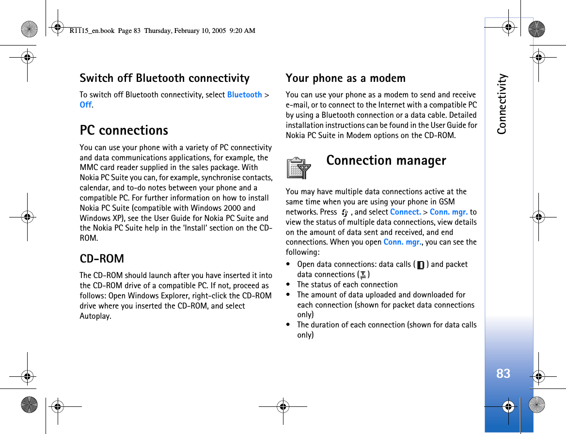 Connectivity83Switch off Bluetooth connectivityTo switch off Bluetooth connectivity, select Bluetooth &gt; Off.PC connectionsYou can use your phone with a variety of PC connectivity and data communications applications, for example, the MMC card reader supplied in the sales package. With Nokia PC Suite you can, for example, synchronise contacts, calendar, and to-do notes between your phone and a compatible PC. For further information on how to install Nokia PC Suite (compatible with Windows 2000 and Windows XP), see the User Guide for Nokia PC Suite and the Nokia PC Suite help in the ‘Install’ section on the CD-ROM.CD-ROMThe CD-ROM should launch after you have inserted it into the CD-ROM drive of a compatible PC. If not, proceed as follows: Open Windows Explorer, right-click the CD-ROM drive where you inserted the CD-ROM, and select Autoplay.Your phone as a modemYou can use your phone as a modem to send and receive e-mail, or to connect to the Internet with a compatible PC by using a Bluetooth connection or a data cable. Detailed installation instructions can be found in the User Guide for Nokia PC Suite in Modem options on the CD-ROM.Connection managerYou may have multiple data connections active at the same time when you are using your phone in GSM networks. Press  , and select Connect. &gt; Conn. mgr. to view the status of multiple data connections, view details on the amount of data sent and received, and end connections. When you open Conn. mgr., you can see the following:• Open data connections: data calls ( ) and packet data connections ( )• The status of each connection• The amount of data uploaded and downloaded for each connection (shown for packet data connections only)• The duration of each connection (shown for data calls only)R1115_en.book  Page 83  Thursday, February 10, 2005  9:20 AM