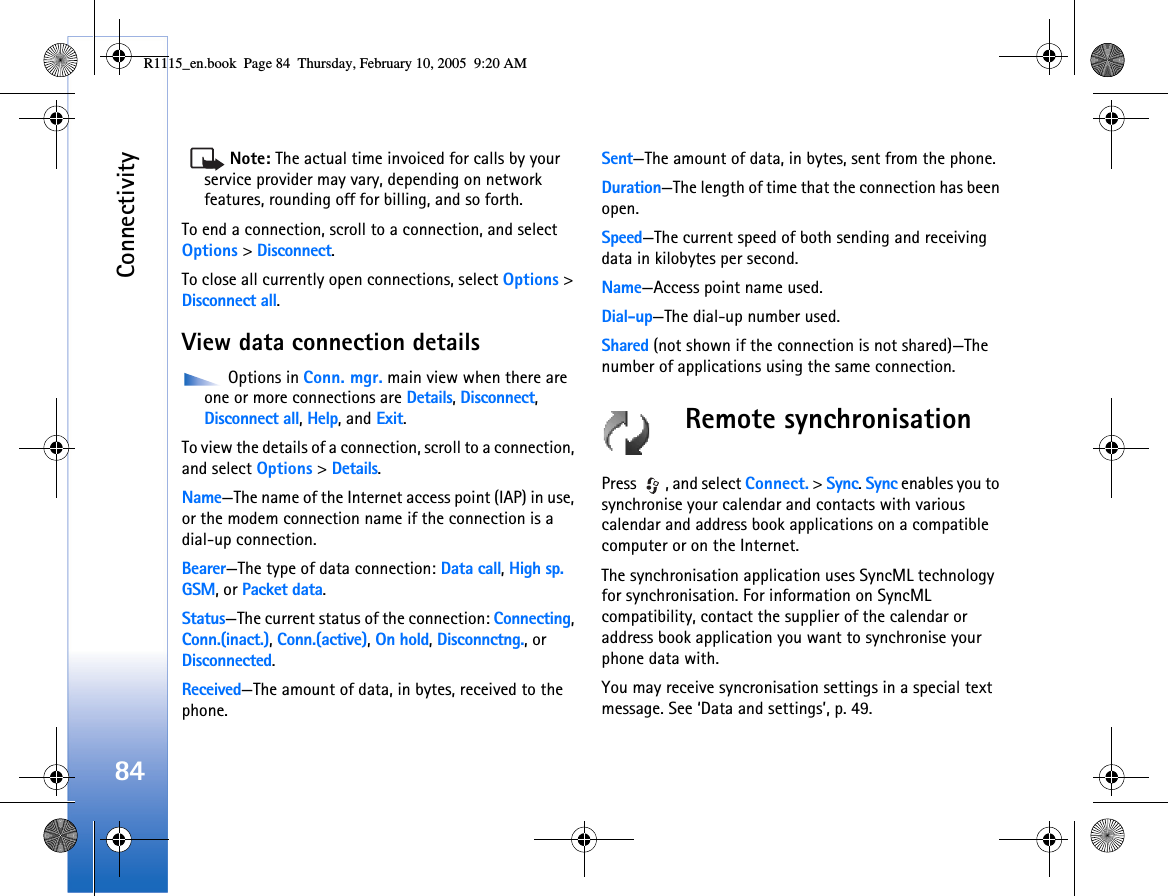 Connectivity84Note: The actual time invoiced for calls by your service provider may vary, depending on network features, rounding off for billing, and so forth.To end a connection, scroll to a connection, and select Options &gt; Disconnect.To close all currently open connections, select Options &gt; Disconnect all.View data connection details Options in Conn. mgr. main view when there are one or more connections are Details, Disconnect, Disconnect all, Help, and Exit.To view the details of a connection, scroll to a connection, and select Options &gt; Details.Name—The name of the Internet access point (IAP) in use, or the modem connection name if the connection is a dial-up connection.Bearer—The type of data connection: Data call, High sp. GSM, or Packet data.Status—The current status of the connection: Connecting, Conn.(inact.), Conn.(active), On hold, Disconnctng., or Disconnected.Received—The amount of data, in bytes, received to the phone.Sent—The amount of data, in bytes, sent from the phone.Duration—The length of time that the connection has been open.Speed—The current speed of both sending and receiving data in kilobytes per second.Name—Access point name used.Dial-up—The dial-up number used.Shared (not shown if the connection is not shared)—The number of applications using the same connection.Remote synchronisationPress  , and select Connect. &gt; Sync. Sync enables you to synchronise your calendar and contacts with various calendar and address book applications on a compatible computer or on the Internet.The synchronisation application uses SyncML technology for synchronisation. For information on SyncML compatibility, contact the supplier of the calendar or address book application you want to synchronise your phone data with.You may receive syncronisation settings in a special text message. See ‘Data and settings’, p. 49. R1115_en.book  Page 84  Thursday, February 10, 2005  9:20 AM
