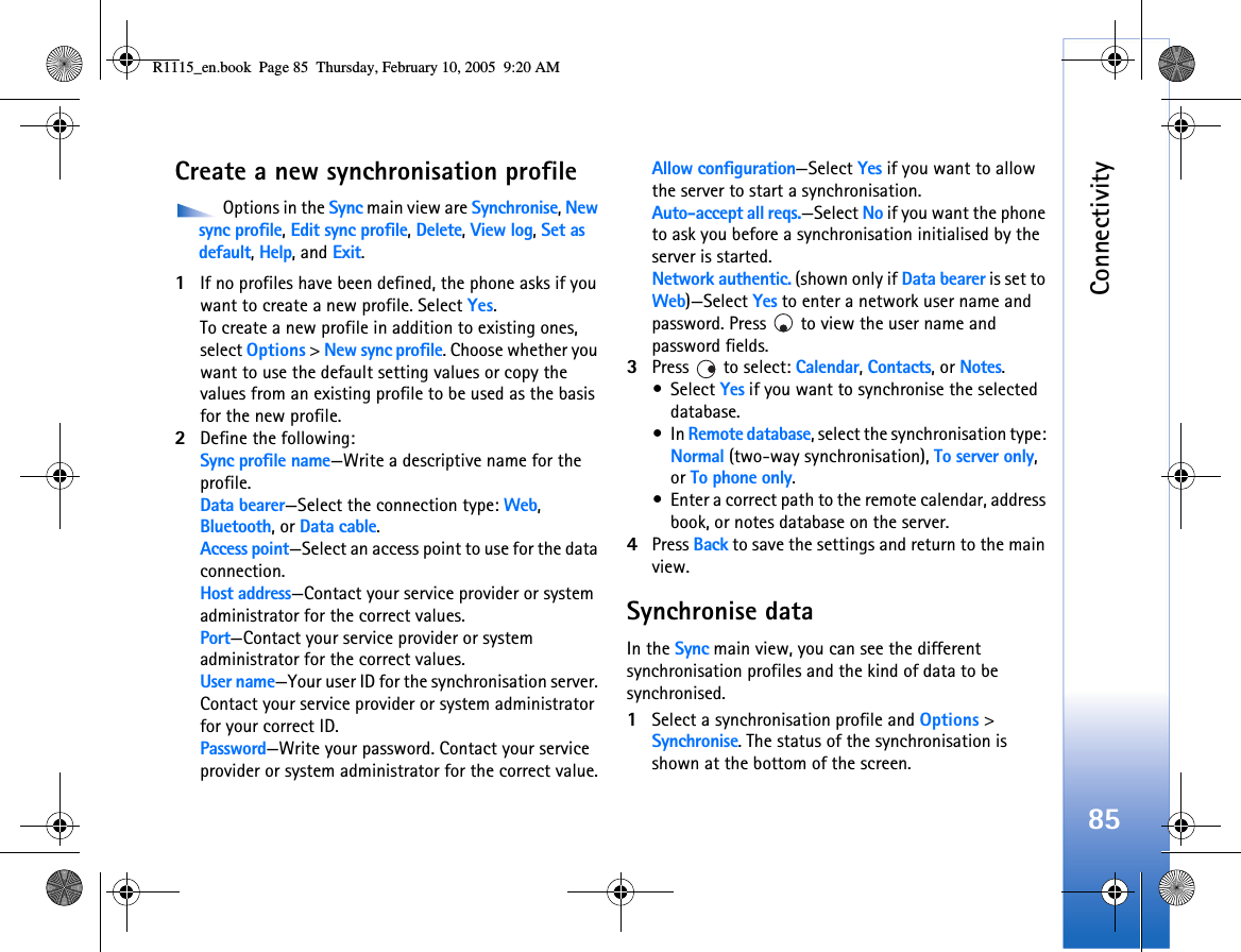 Connectivity85Create a new synchronisation profile Options in the Sync main view are Synchronise, New sync profile, Edit sync profile, Delete, View log, Set as default, Help, and Exit.1If no profiles have been defined, the phone asks if you want to create a new profile. Select Yes.To create a new profile in addition to existing ones, select Options &gt; New sync profile. Choose whether you want to use the default setting values or copy the values from an existing profile to be used as the basis for the new profile.2Define the following:Sync profile name—Write a descriptive name for the profile.Data bearer—Select the connection type: Web, Bluetooth, or Data cable.Access point—Select an access point to use for the data connection.Host address—Contact your service provider or system administrator for the correct values.Port—Contact your service provider or system administrator for the correct values.User name—Your user ID for the synchronisation server. Contact your service provider or system administrator for your correct ID.Password—Write your password. Contact your service provider or system administrator for the correct value.Allow configuration—Select Yes if you want to allow the server to start a synchronisation.Auto-accept all reqs.—Select No if you want the phone to ask you before a synchronisation initialised by the server is started.Network authentic. (shown only if Data bearer is set to Web)—Select Yes to enter a network user name and password. Press   to view the user name and password fields.3Press   to select: Calendar, Contacts, or Notes.•Select Yes if you want to synchronise the selected database.•In Remote database, select the synchronisation type: Normal (two-way synchronisation), To server only, or To phone only. •Enter a correct path to the remote calendar, address book, or notes database on the server.4Press Back to save the settings and return to the main view.Synchronise dataIn the Sync main view, you can see the different synchronisation profiles and the kind of data to be synchronised.1Select a synchronisation profile and Options &gt; Synchronise. The status of the synchronisation is shown at the bottom of the screen.R1115_en.book  Page 85  Thursday, February 10, 2005  9:20 AM
