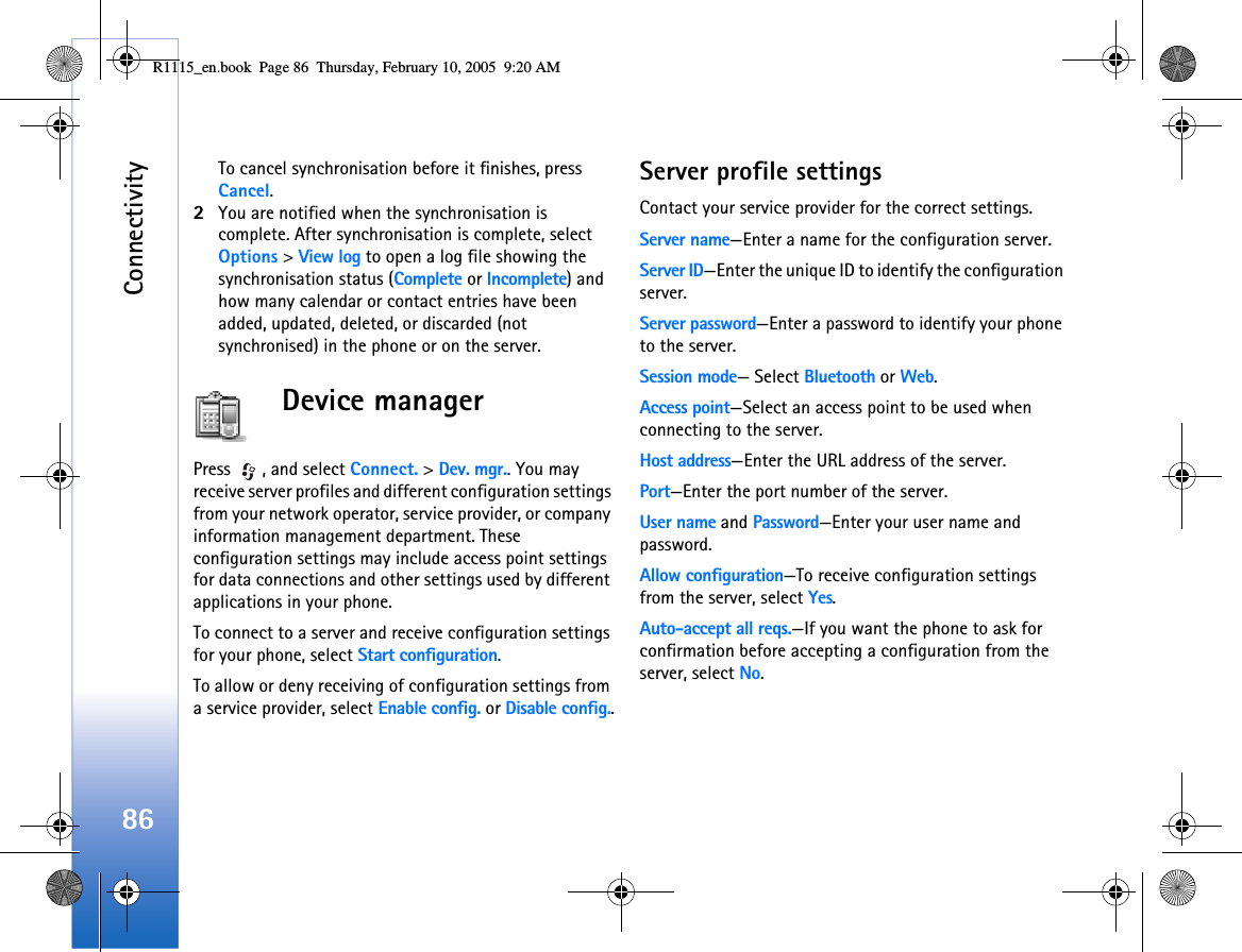Connectivity86To cancel synchronisation before it finishes, press Cancel.2You are notified when the synchronisation is complete. After synchronisation is complete, select Options &gt; View log to open a log file showing the synchronisation status (Complete or Incomplete) and how many calendar or contact entries have been added, updated, deleted, or discarded (not synchronised) in the phone or on the server.Device managerPress  , and select Connect. &gt; Dev. mgr.. You may receive server profiles and different configuration settings from your network operator, service provider, or company information management department. These configuration settings may include access point settings for data connections and other settings used by different applications in your phone.  To connect to a server and receive configuration settings for your phone, select Start configuration.To allow or deny receiving of configuration settings from a service provider, select Enable config. or Disable config..Server profile settingsContact your service provider for the correct settings. Server name—Enter a name for the configuration server.Server ID—Enter the unique ID to identify the configuration server.Server password—Enter a password to identify your phone to the server.Session mode— Select Bluetooth or Web.Access point—Select an access point to be used when connecting to the server.Host address—Enter the URL address of the server.Port—Enter the port number of the server.User name and Password—Enter your user name and password.Allow configuration—To receive configuration settings from the server, select Yes.Auto-accept all reqs.—If you want the phone to ask for confirmation before accepting a configuration from the server, select No.R1115_en.book  Page 86  Thursday, February 10, 2005  9:20 AM
