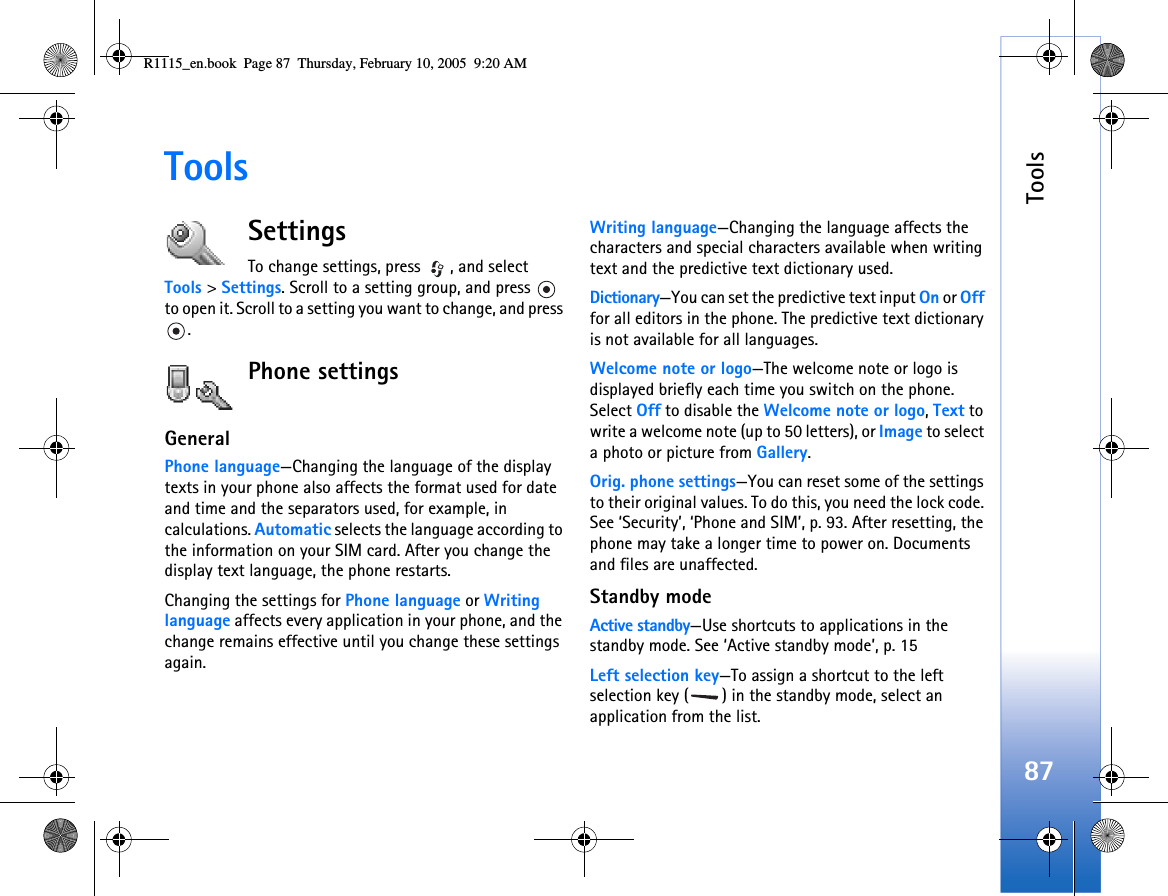 Tools87ToolsSettingsTo change settings, press  , and select Tools &gt; Settings. Scroll to a setting group, and press   to open it. Scroll to a setting you want to change, and press .Phone settingsGeneralPhone language—Changing the language of the display texts in your phone also affects the format used for date and time and the separators used, for example, in calculations. Automatic selects the language according to the information on your SIM card. After you change the display text language, the phone restarts.Changing the settings for Phone language or Writing language affects every application in your phone, and the change remains effective until you change these settings again.Writing language—Changing the language affects the characters and special characters available when writing text and the predictive text dictionary used.Dictionary—You can set the predictive text input On or Off for all editors in the phone. The predictive text dictionary is not available for all languages.Welcome note or logo—The welcome note or logo is displayed briefly each time you switch on the phone. Select Off to disable the Welcome note or logo, Text to write a welcome note (up to 50 letters), or Image to select a photo or picture from Gallery.Orig. phone settings—You can reset some of the settings to their original values. To do this, you need the lock code. See ‘Security’, ‘Phone and SIM’, p. 93. After resetting, the phone may take a longer time to power on. Documents and files are unaffected.Standby modeActive standby—Use shortcuts to applications in the standby mode. See ‘Active standby mode’, p. 15Left selection key—To assign a shortcut to the left selection key ( ) in the standby mode, select an application from the list.R1115_en.book  Page 87  Thursday, February 10, 2005  9:20 AM