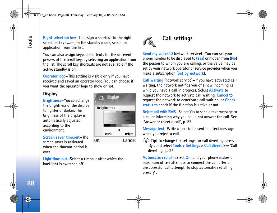 Tools88Right selection key—To assign a shortcut to the right selection key ( ) in the standby mode, select an application from the list.You can also assign keypad shortcuts for the different presses of the scroll key, by selecting an application from the list. The scroll key shortcuts are not available if the active standby is on.Operator logo—This setting is visible only if you have received and saved an operator logo. You can choose if you want the operator logo to show or not.Display Brightness—You can change the brightness of the display to lighter or darker. The brighness of the display is automatically adjusted according to the environment.Screen saver timeout—The screen saver is activated when the timeout period is over. Light time-out—Select a timeout after which the backlight is switched off.Call settingsSend my caller ID (network service)—You can set your phone number to be displayed to (Yes) or hidden from (No) the person to whom you are calling, or the value may be set by your network operator or service provider when you make a subscription (Set by network).Call waiting (network service)—If you have activated call waiting, the network notifies you of a new incoming call while you have a call in progress. Select Activate to request the network to activate call waiting, Cancel to request the network to deactivate call waiting, or Check status to check if the function is active or not.Reject call with SMS—Select Yes to send a text message to a caller informing why you could not answer the call. See ‘Answer or reject a call’, p. 22.Message text—Write a text to be sent in a text message when you reject a call. Tip! To change the settings for call diverting, press , and select Tools &gt; Settings &gt; Call divert. See ‘Call diverting’, p. 95.Automatic redial—Select On, and your phone makes a maximum of ten attempts to connect the call after an unsuccessful call attempt. To stop automatic redialling press .R1115_en.book  Page 88  Thursday, February 10, 2005  9:20 AM