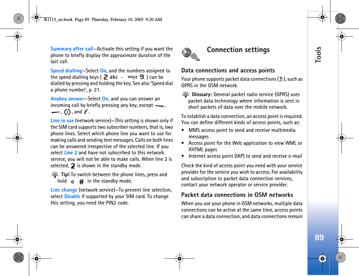 Tools89Summary after call—Activate this setting if you want the phone to briefly display the approximate duration of the last call.Speed dialling—Select On, and the numbers assigned to the speed dialling keys (  -  ) can be dialled by pressing and holding the key. See also ‘Speed dial a phone number’, p. 21.Anykey answer—Select On, and you can answer an incoming call by briefly pressing any key, except  , , , and .Line in use (network service)—This setting is shown only if the SIM card supports two subscriber numbers, that is, two phone lines. Select which phone line you want to use for making calls and sending text messages. Calls on both lines can be answered irrespective of the selected line. If you select Line 2 and have not subscribed to this network service, you will not be able to make calls. When line 2 is selected,   is shown in the standby mode. Tip! To switch between the phone lines, press and hold   in the standby mode.Line change (network service)—To prevent line selection, select Disable if supported by your SIM card. To change this setting, you need the PIN2 code.Connection settingsData connections and access pointsYour phone supports packet data connections ( ), such as GPRS in the GSM network. Glossary: General packet radio service (GPRS) uses packet data technology where information is sent in short packets of data over the mobile network.To establish a data connection, an access point is required. You can define different kinds of access points, such as: • MMS access point to send and receive multimedia messages • Access point for the Web application to view WML or XHTML pages• Internet access point (IAP) to send and receive e-mail Check the kind of access point you need with your service provider for the service you wish to access. For availability and subscription to packet data connection services, contact your network operator or service provider.Packet data connections in GSM networksWhen you use your phone in GSM networks, multiple data connections can be active at the same time, access points can share a data connection, and data connections remain R1115_en.book  Page 89  Thursday, February 10, 2005  9:20 AM