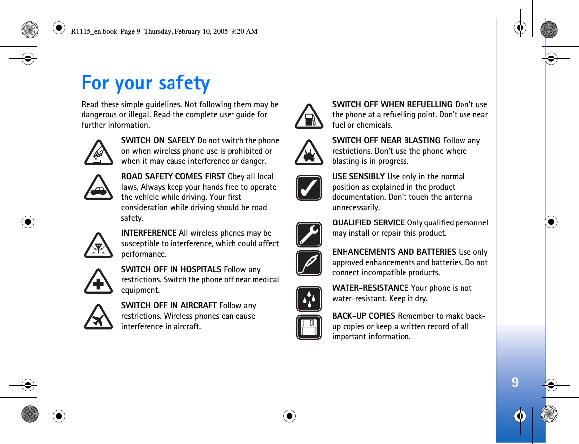 9For your safetyRead these simple guidelines. Not following them may be dangerous or illegal. Read the complete user guide for further information.SWITCH ON SAFELY Do not switch the phone on when wireless phone use is prohibited or when it may cause interference or danger.ROAD SAFETY COMES FIRST Obey all local laws. Always keep your hands free to operate the vehicle while driving. Your first consideration while driving should be road safety.INTERFERENCE All wireless phones may be susceptible to interference, which could affect performance.SWITCH OFF IN HOSPITALS Follow any restrictions. Switch the phone off near medical equipment.SWITCH OFF IN AIRCRAFT Follow any restrictions. Wireless phones can cause interference in aircraft.SWITCH OFF WHEN REFUELLING Don&apos;t use the phone at a refuelling point. Don&apos;t use near fuel or chemicals.SWITCH OFF NEAR BLASTING Follow any restrictions. Don&apos;t use the phone where blasting is in progress. USE SENSIBLY Use only in the normal position as explained in the product documentation. Don&apos;t touch the antenna unnecessarily.QUALIFIED SERVICE Only qualified personnel may install or repair this product.ENHANCEMENTS AND BATTERIES Use only approved enhancements and batteries. Do not connect incompatible products.WATER-RESISTANCE Your phone is not water-resistant. Keep it dry.BACK-UP COPIES Remember to make back-up copies or keep a written record of all important information.R1115_en.book  Page 9  Thursday, February 10, 2005  9:20 AM