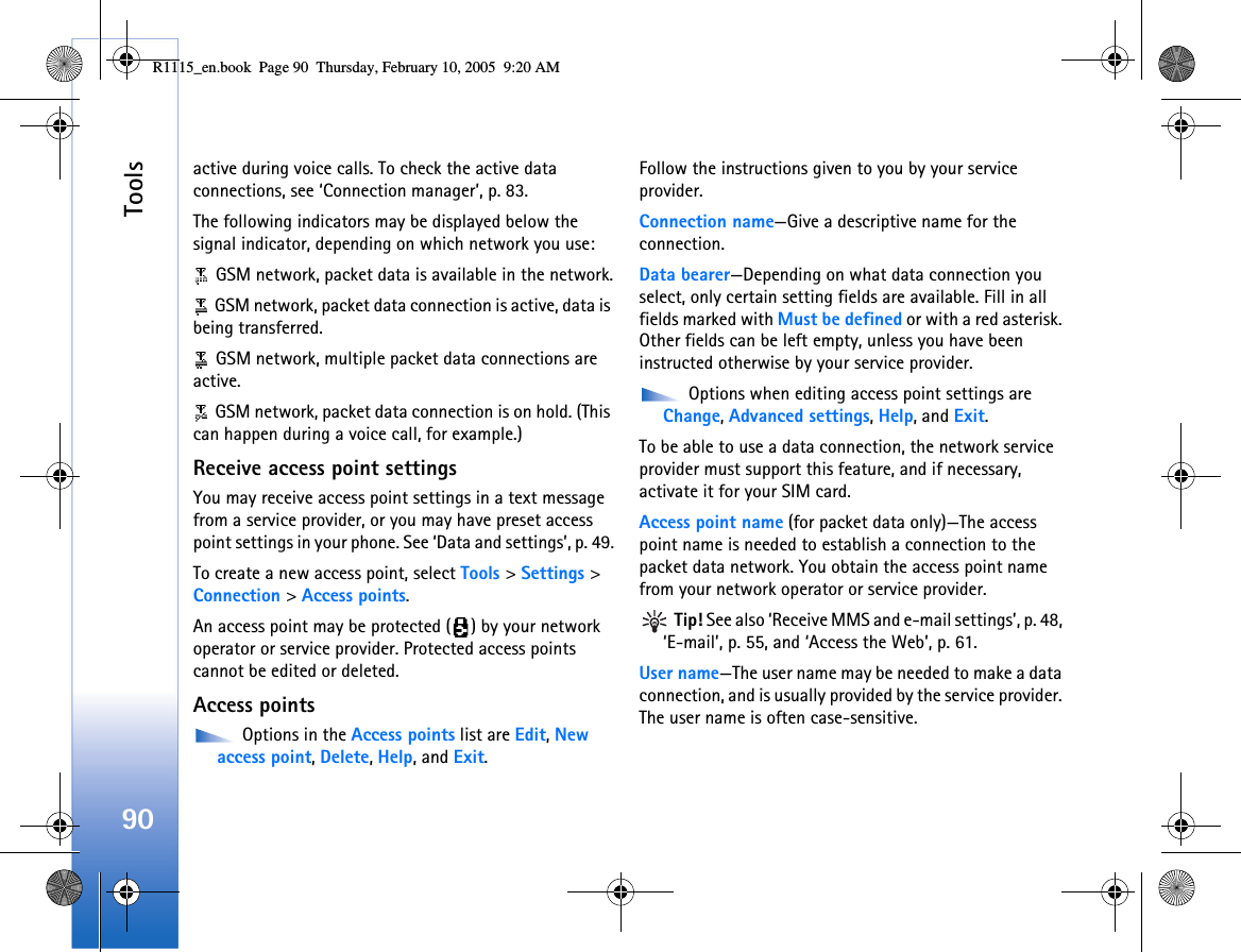 Tools90active during voice calls. To check the active data connections, see ‘Connection manager’, p. 83.The following indicators may be displayed below the signal indicator, depending on which network you use: GSM network, packet data is available in the network. GSM network, packet data connection is active, data is being transferred. GSM network, multiple packet data connections are active. GSM network, packet data connection is on hold. (This can happen during a voice call, for example.)Receive access point settingsYou may receive access point settings in a text message from a service provider, or you may have preset access point settings in your phone. See ‘Data and settings’, p. 49.To create a new access point, select Tools &gt; Settings &gt; Connection &gt; Access points.An access point may be protected ( ) by your network operator or service provider. Protected access points cannot be edited or deleted.Access points Options in the Access points list are Edit, New access point, Delete, Help, and Exit.Follow the instructions given to you by your service provider.Connection name—Give a descriptive name for the connection.Data bearer—Depending on what data connection you select, only certain setting fields are available. Fill in all fields marked with Must be defined or with a red asterisk. Other fields can be left empty, unless you have been instructed otherwise by your service provider. Options when editing access point settings are Change, Advanced settings, Help, and Exit.To be able to use a data connection, the network service provider must support this feature, and if necessary, activate it for your SIM card.Access point name (for packet data only)—The access point name is needed to establish a connection to the packet data network. You obtain the access point name from your network operator or service provider. Tip! See also ‘Receive MMS and e-mail settings’, p. 48, ‘E-mail’, p. 55, and ‘Access the Web’, p. 61.User name—The user name may be needed to make a data connection, and is usually provided by the service provider. The user name is often case-sensitive.R1115_en.book  Page 90  Thursday, February 10, 2005  9:20 AM