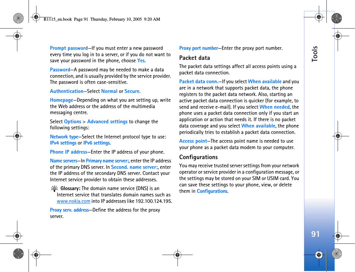 Tools91Prompt password—If you must enter a new password every time you log in to a server, or if you do not want to save your password in the phone, choose Yes.Password—A password may be needed to make a data connection, and is usually provided by the service provider. The password is often case-sensitive.Authentication—Select Normal or Secure.Homepage—Depending on what you are setting up, write the Web address or the address of the multimedia messaging centre.Select Options &gt; Advanced settings to change the following settings:Network type—Select the Internet protocol type to use: IPv4 settings or IPv6 settings.Phone IP address—Enter the IP address of your phone. Name servers—In Primary name server:, enter the IP address of the primary DNS server. In Second. name server:, enter the IP address of the secondary DNS server. Contact your Internet service provider to obtain these addresses. Glossary: The domain name service (DNS) is an Internet service that translates domain names such as www.nokia.com into IP addresses like 192.100.124.195.Proxy serv. address—Define the address for the proxy server.Proxy port number—Enter the proxy port number.Packet dataThe packet data settings affect all access points using a packet data connection.Packet data conn.—If you select When available and you are in a network that supports packet data, the phone registers to the packet data network. Also, starting an active packet data connection is quicker (for example, to send and receive e-mail). If you select When needed, the phone uses a packet data connection only if you start an application or action that needs it. If there is no packet data coverage and you select When available, the phone periodically tries to establish a packet data connection.Access point—The access point name is needed to use your phone as a packet data modem to your computer.ConfigurationsYou may receive trusted server settings from your network operator or service provider in a configuration message, or the settings may be stored on your SIM or USIM card. You can save these settings to your phone, view, or delete them in Configurations.R1115_en.book  Page 91  Thursday, February 10, 2005  9:20 AM