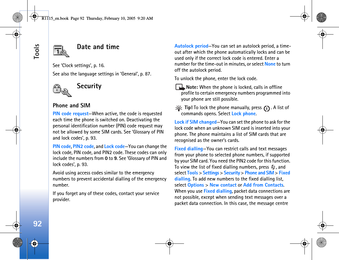 Tools92Date and timeSee ‘Clock settings’, p. 16.See also the language settings in ‘General’, p. 87.SecurityPhone and SIMPIN code request—When active, the code is requested each time the phone is switched on. Deactivating the personal identification number (PIN) code request may not be allowed by some SIM cards. See ‘Glossary of PIN and lock codes’, p. 93.PIN code, PIN2 code, and Lock code—You can change the lock code, PIN code, and PIN2 code. These codes can only include the numbers from 0 to 9. See ‘Glossary of PIN and lock codes’, p. 93.Avoid using access codes similar to the emergency numbers to prevent accidental dialling of the emergency number.If you forget any of these codes, contact your service provider.Autolock period—You can set an autolock period, a time-out after which the phone automatically locks and can be used only if the correct lock code is entered. Enter a number for the time-out in minutes, or select None to turn off the autolock period.To unlock the phone, enter the lock code.Note: When the phone is locked, calls in offline profile to certain emergency numbers programmed into your phone are still possible. Tip! To lock the phone manually, press  . A list of commands opens. Select Lock phone.Lock if SIM changed—You can set the phone to ask for the lock code when an unknown SIM card is inserted into your phone. The phone maintains a list of SIM cards that are recognised as the owner’s cards.Fixed dialling—You can restrict calls and text messages from your phone to selected phone numbers, if supported by your SIM card. You need the PIN2 code for this function. To view the list of fixed dialling numbers, press  , and select Tools &gt; Settings &gt; Security &gt; Phone and SIM &gt; Fixed dialling. To add new numbers to the fixed dialling list, select Options &gt; New contact or Add from Contacts. When you use Fixed dialling, packet data connections are not possible, except when sending text messages over a packet data connection. In this case, the message centre R1115_en.book  Page 92  Thursday, February 10, 2005  9:20 AM