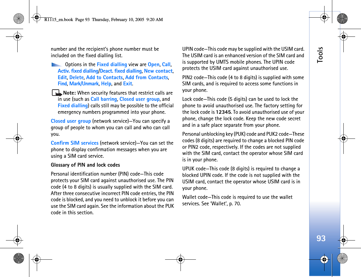Tools93number and the recipient’s phone number must be included on the fixed dialling list. Options in the Fixed dialling view are Open, Call, Activ. fixed dialling/Deact. fixed dialling, New contact, Edit, Delete, Add to Contacts, Add from Contacts, Find, Mark/Unmark, Help, and Exit.Note: When security features that restrict calls are in use (such as Call barring, Closed user group, and Fixed dialling) calls still may be possible to the official emergency numbers programmed into your phone.Closed user group (network service)—You can specify a group of people to whom you can call and who can call you.Confirm SIM services (network service)—You can set the phone to display confirmation messages when you are using a SIM card service.Glossary of PIN and lock codesPersonal identification number (PIN) code—This code protects your SIM card against unauthorised use. The PIN code (4 to 8 digits) is usually supplied with the SIM card. After three consecutive incorrect PIN code entries, the PIN code is blocked, and you need to unblock it before you can use the SIM card again. See the information about the PUK code in this section.UPIN code—This code may be supplied with the USIM card. The USIM card is an enhanced version of the SIM card and is supported by UMTS mobile phones. The UPIN code protects the USIM card against unauthorised use.PIN2 code—This code (4 to 8 digits) is supplied with some SIM cards, and is required to access some functions in your phone.Lock code—This code (5 digits) can be used to lock the phone to avoid unauthorised use. The factory setting for the lock code is 12345. To avoid unauthorised use of your phone, change the lock code. Keep the new code secret and in a safe place separate from your phone.Personal unblocking key (PUK) code and PUK2 code—These codes (8 digits) are required to change a blocked PIN code or PIN2 code, respectively. If the codes are not supplied with the SIM card, contact the operator whose SIM card is in your phone.UPUK code—This code (8 digits) is required to change a blocked UPIN code. If the code is not supplied with the USIM card, contact the operator whose USIM card is in your phone.Wallet code—This code is required to use the wallet services. See ‘Wallet’, p. 70.R1115_en.book  Page 93  Thursday, February 10, 2005  9:20 AM