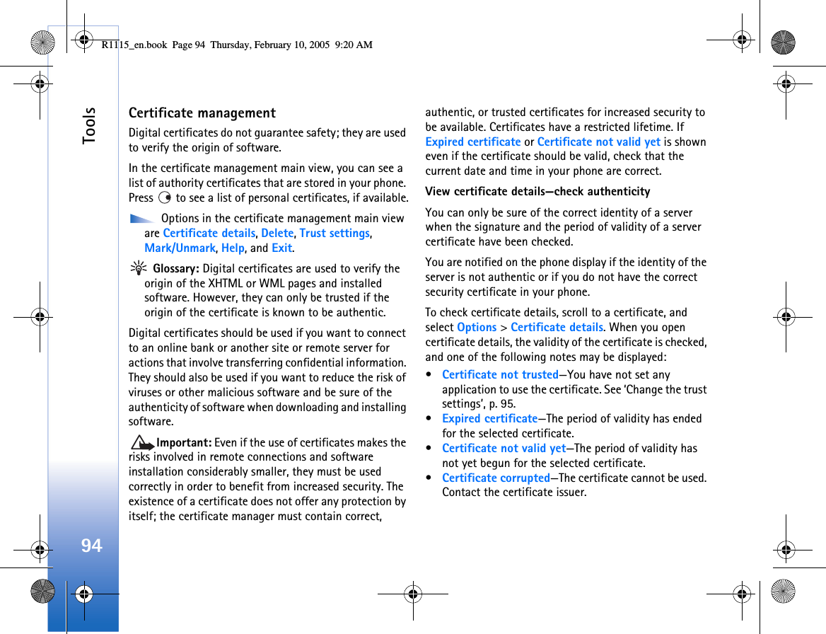 Tools94Certificate managementDigital certificates do not guarantee safety; they are used to verify the origin of software.In the certificate management main view, you can see a list of authority certificates that are stored in your phone. Press   to see a list of personal certificates, if available. Options in the certificate management main view are Certificate details, Delete, Trust settings, Mark/Unmark, Help, and Exit. Glossary: Digital certificates are used to verify the origin of the XHTML or WML pages and installed software. However, they can only be trusted if the origin of the certificate is known to be authentic. Digital certificates should be used if you want to connect to an online bank or another site or remote server for actions that involve transferring confidential information. They should also be used if you want to reduce the risk of viruses or other malicious software and be sure of the authenticity of software when downloading and installing software.Important: Even if the use of certificates makes the risks involved in remote connections and software installation considerably smaller, they must be used correctly in order to benefit from increased security. The existence of a certificate does not offer any protection by itself; the certificate manager must contain correct, authentic, or trusted certificates for increased security to be available. Certificates have a restricted lifetime. If Expired certificate or Certificate not valid yet is shown even if the certificate should be valid, check that the current date and time in your phone are correct.View certificate details—check authenticityYou can only be sure of the correct identity of a server when the signature and the period of validity of a server certificate have been checked. You are notified on the phone display if the identity of the server is not authentic or if you do not have the correct security certificate in your phone.To check certificate details, scroll to a certificate, and select Options &gt; Certificate details. When you open certificate details, the validity of the certificate is checked, and one of the following notes may be displayed:•Certificate not trusted—You have not set any application to use the certificate. See ‘Change the trust settings’, p. 95.•Expired certificate—The period of validity has ended for the selected certificate.•Certificate not valid yet—The period of validity has not yet begun for the selected certificate.•Certificate corrupted—The certificate cannot be used. Contact the certificate issuer.R1115_en.book  Page 94  Thursday, February 10, 2005  9:20 AM