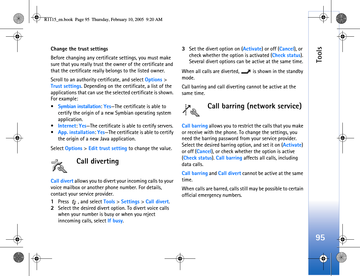 Tools95Change the trust settingsBefore changing any certificate settings, you must make sure that you really trust the owner of the certificate and that the certificate really belongs to the listed owner.Scroll to an authority certificate, and select Options &gt; Trust settings. Depending on the certificate, a list of the applications that can use the selected certificate is shown. For example:•Symbian installation: Yes—The certificate is able to certify the origin of a new Symbian operating system application.•Internet: Yes—The certificate is able to certify servers. •App. installation: Yes—The certificate is able to certify the origin of a new Java application.Select Options &gt; Edit trust setting to change the value.Call divertingCall divert allows you to divert your incoming calls to your voice mailbox or another phone number. For details, contact your service provider.1Press , and select Tools &gt; Settings &gt; Call divert.2Select the desired divert option. To divert voice calls when your number is busy or when you reject inncoming calls, select If busy.3Set the divert option on (Activate) or off (Cancel), or check whether the option is activated (Check status). Several divert options can be active at the same time. When all calls are diverted,   is shown in the standby mode.Call barring and call diverting cannot be active at the same time.Call barring (network service)Call barring allows you to restrict the calls that you make or receive with the phone. To change the settings, you need the barring password from your service provider. Select the desired barring option, and set it on (Activate) or off (Cancel), or check whether the option is active (Check status). Call barring affects all calls, including data calls. Call barring and Call divert cannot be active at the same time.When calls are barred, calls still may be possible to certain official emergency numbers.R1115_en.book  Page 95  Thursday, February 10, 2005  9:20 AM