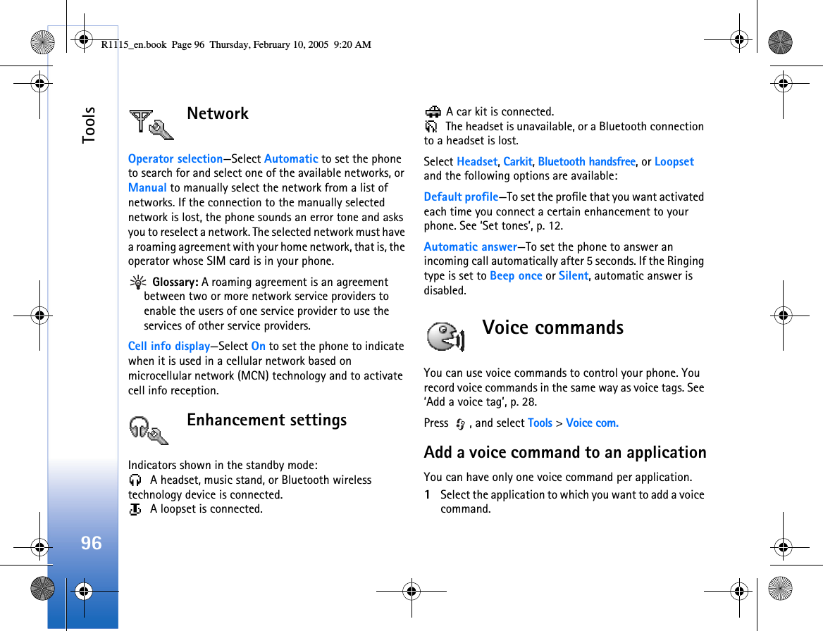 Tools96NetworkOperator selection—Select Automatic to set the phone to search for and select one of the available networks, or Manual to manually select the network from a list of networks. If the connection to the manually selected network is lost, the phone sounds an error tone and asks you to reselect a network. The selected network must have a roaming agreement with your home network, that is, the operator whose SIM card is in your phone. Glossary: A roaming agreement is an agreement between two or more network service providers to enable the users of one service provider to use the services of other service providers.Cell info display—Select On to set the phone to indicate when it is used in a cellular network based on microcellular network (MCN) technology and to activate cell info reception.Enhancement settingsIndicators shown in the standby mode:  A headset, music stand, or Bluetooth wireless technology device is connected.  A loopset is connected. A car kit is connected. The headset is unavailable, or a Bluetooth connection to a headset is lost.Select Headset, Carkit, Bluetooth handsfree, or Loopset and the following options are available:Default profile—To set the profile that you want activated each time you connect a certain enhancement to your phone. See ‘Set tones’, p. 12. Automatic answer—To set the phone to answer an incoming call automatically after 5 seconds. If the Ringing type is set to Beep once or Silent, automatic answer is disabled.Voice commandsYou can use voice commands to control your phone. You record voice commands in the same way as voice tags. See ‘Add a voice tag’, p. 28.Press  , and select Tools &gt; Voice com.Add a voice command to an applicationYou can have only one voice command per application. 1Select the application to which you want to add a voice command. R1115_en.book  Page 96  Thursday, February 10, 2005  9:20 AM