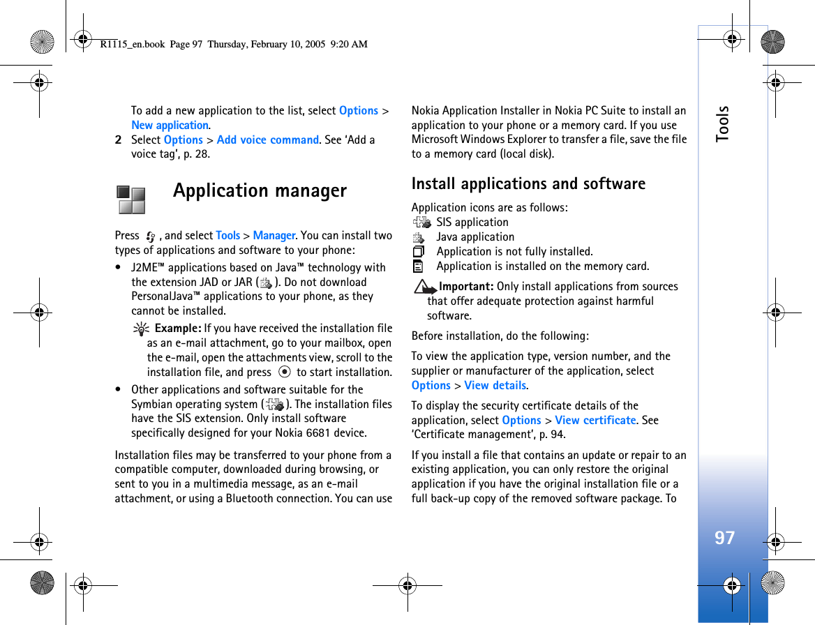 Tools97To add a new application to the list, select Options &gt; New application.2Select Options &gt; Add voice command. See ‘Add a voice tag’, p. 28.Application managerPress , and select Tools &gt; Manager. You can install two types of applications and software to your phone:• J2ME™ applications based on Java™ technology with the extension JAD or JAR ( ). Do not download PersonalJava™ applications to your phone, as they cannot be installed.  Example: If you have received the installation file as an e-mail attachment, go to your mailbox, open the e-mail, open the attachments view, scroll to the installation file, and press   to start installation.• Other applications and software suitable for the Symbian operating system ( ). The installation files have the SIS extension. Only install software specifically designed for your Nokia 6681 device.Installation files may be transferred to your phone from a compatible computer, downloaded during browsing, or sent to you in a multimedia message, as an e-mail attachment, or using a Bluetooth connection. You can use Nokia Application Installer in Nokia PC Suite to install an application to your phone or a memory card. If you use Microsoft Windows Explorer to transfer a file, save the file to a memory card (local disk).Install applications and softwareApplication icons are as follows: SIS application Java application Application is not fully installed. Application is installed on the memory card.Important: Only install applications from sources that offer adequate protection against harmful software.Before installation, do the following:To view the application type, version number, and the supplier or manufacturer of the application, select Options &gt; View details.To display the security certificate details of the application, select Options &gt; View certificate. See ‘Certificate management’, p. 94.If you install a file that contains an update or repair to an existing application, you can only restore the original application if you have the original installation file or a full back-up copy of the removed software package. To R1115_en.book  Page 97  Thursday, February 10, 2005  9:20 AM