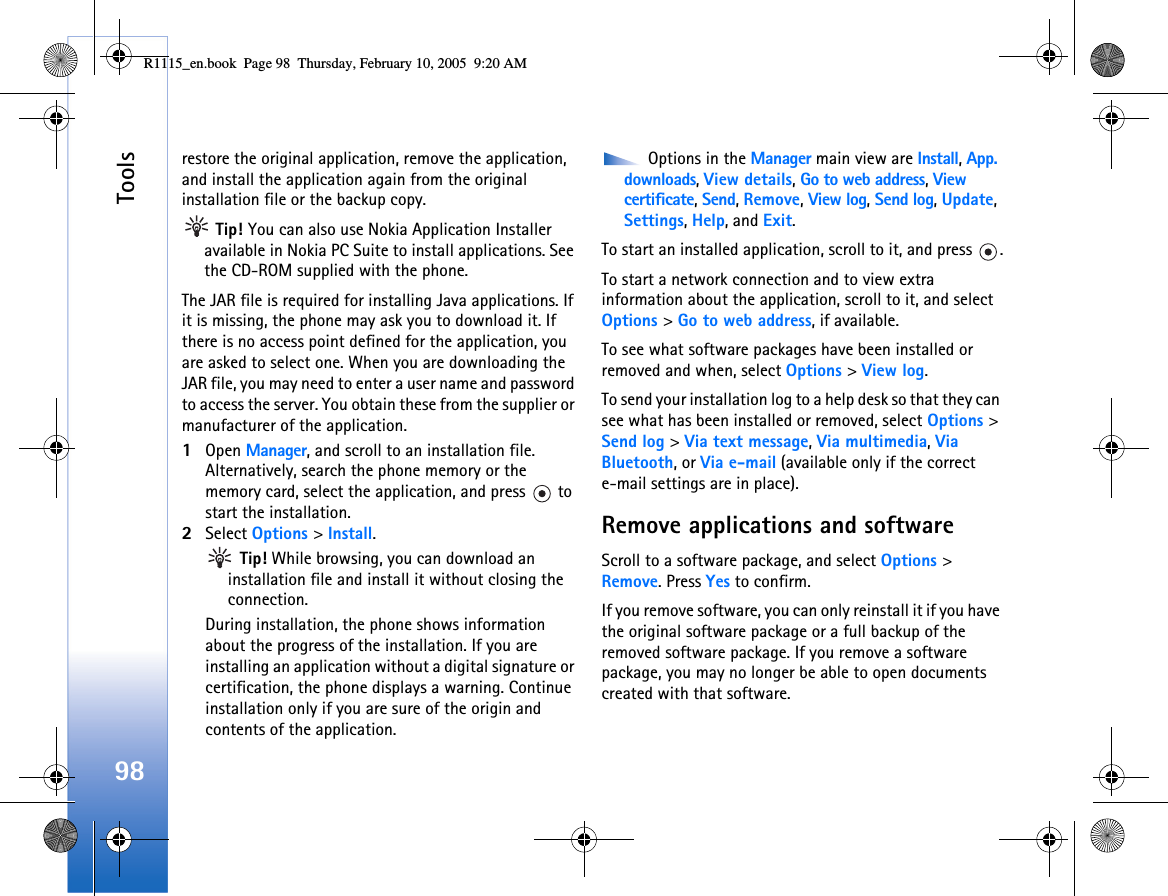 Tools98restore the original application, remove the application, and install the application again from the original installation file or the backup copy. Tip! You can also use Nokia Application Installer available in Nokia PC Suite to install applications. See the CD-ROM supplied with the phone.The JAR file is required for installing Java applications. If it is missing, the phone may ask you to download it. If there is no access point defined for the application, you are asked to select one. When you are downloading the JAR file, you may need to enter a user name and password to access the server. You obtain these from the supplier or manufacturer of the application.1Open Manager, and scroll to an installation file.Alternatively, search the phone memory or the memory card, select the application, and press   to start the installation.2Select Options &gt; Install. Tip! While browsing, you can download an installation file and install it without closing the connection.During installation, the phone shows information about the progress of the installation. If you are installing an application without a digital signature or certification, the phone displays a warning. Continue installation only if you are sure of the origin and contents of the application. Options in the Manager main view are Install, App. downloads, View details, Go to web address, View certificate, Send, Remove, View log, Send log, Update, Settings, Help, and Exit.To start an installed application, scroll to it, and press  .To start a network connection and to view extra information about the application, scroll to it, and select Options &gt; Go to web address, if available.To see what software packages have been installed or removed and when, select Options &gt; View log.To send your installation log to a help desk so that they can see what has been installed or removed, select Options &gt; Send log &gt; Via text message, Via multimedia, Via Bluetooth, or Via e-mail (available only if the correct e-mail settings are in place).Remove applications and softwareScroll to a software package, and select Options &gt; Remove. Press Yes to confirm.If you remove software, you can only reinstall it if you have the original software package or a full backup of the removed software package. If you remove a software package, you may no longer be able to open documents created with that software. R1115_en.book  Page 98  Thursday, February 10, 2005  9:20 AM