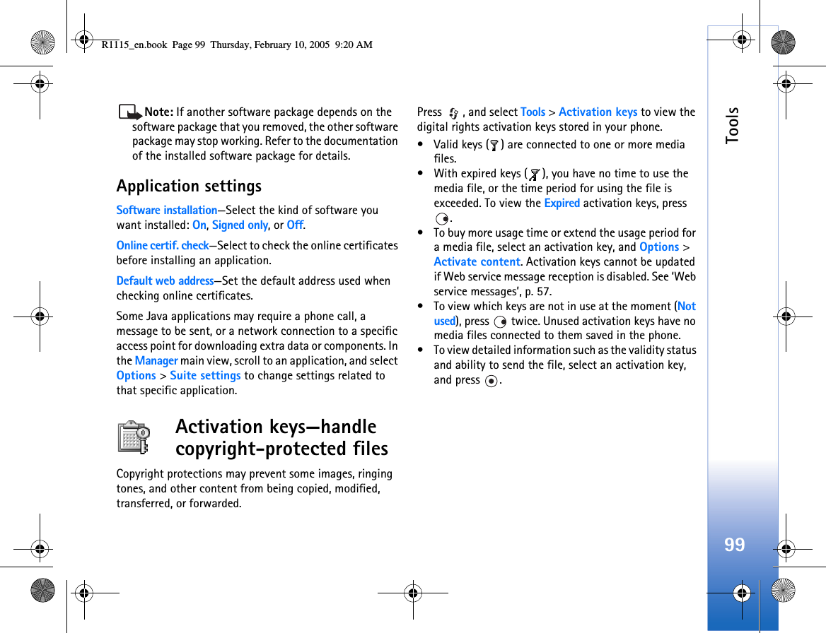 Tools99Note: If another software package depends on the software package that you removed, the other software package may stop working. Refer to the documentation of the installed software package for details.Application settingsSoftware installation—Select the kind of software you want installed: On, Signed only, or Off.Online certif. check—Select to check the online certificates before installing an application.Default web address—Set the default address used when checking online certificates.Some Java applications may require a phone call, a message to be sent, or a network connection to a specific access point for downloading extra data or components. In the Manager main view, scroll to an application, and select Options &gt; Suite settings to change settings related to that specific application.Activation keys—handle copyright-protected filesCopyright protections may prevent some images, ringing tones, and other content from being copied, modified, transferred, or forwarded.Press , and select Tools &gt; Activation keys to view the digital rights activation keys stored in your phone.• Valid keys ( ) are connected to one or more media files.• With expired keys ( ), you have no time to use the media file, or the time period for using the file is exceeded. To view the Expired activation keys, press . • To buy more usage time or extend the usage period for a media file, select an activation key, and Options &gt; Activate content. Activation keys cannot be updated if Web service message reception is disabled. See ‘Web service messages’, p. 57.• To view which keys are not in use at the moment (Not used), press   twice. Unused activation keys have no media files connected to them saved in the phone. • To view detailed information such as the validity status and ability to send the file, select an activation key, and press  .R1115_en.book  Page 99  Thursday, February 10, 2005  9:20 AM